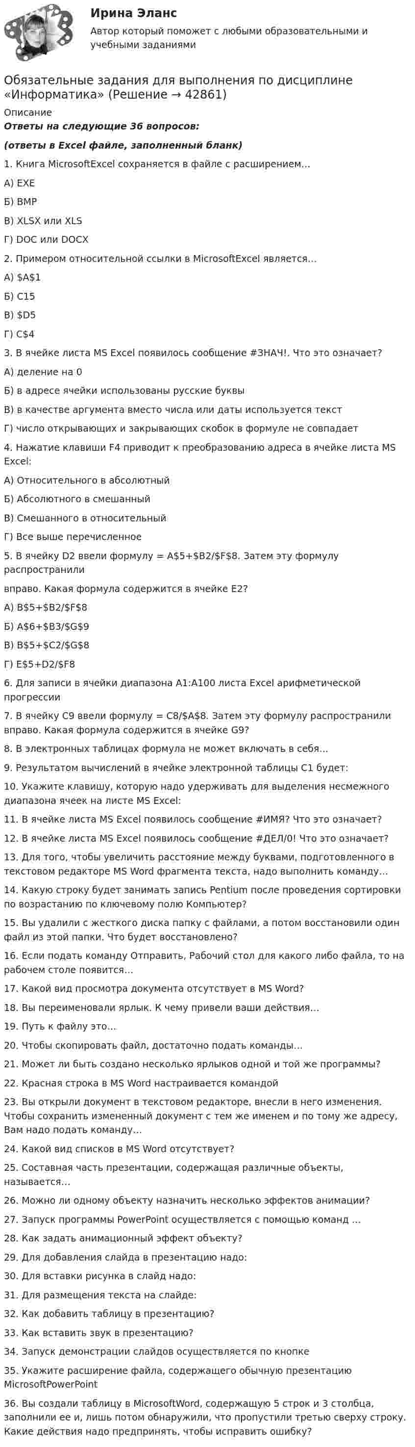     
          Описание
          Ответы на следующие 36 вопросов: (ответы в Excel файле, заполненный бланк)1. Книга MicrosoftExcel сохраняется в файле с расширением…А) EXEБ) BMPВ) XLSX или XLSГ) DOC или DOCX2. Примером относительной ссылки в MicrosoftExcel является…А) $A$1Б) C15В) $D5Г) C$43. В ячейке листа MS Excel появилось сообщение #ЗНАЧ!. Что это означает?А) деление на 0Б) в адресе ячейки использованы русские буквыВ) в качестве аргумента вместо числа или даты используется текстГ) число открывающих и закрывающих скобок в формуле не совпадает4. Нажатие клавиши F4 приводит к преобразованию адреса в ячейке листа MS Excel:А) Относительного в абсолютныйБ) Абсолютного в смешанныйВ) Смешанного в относительныйГ) Все выше перечисленное5. В ячейку D2 ввели формулу = A$5+$B2/$F$8. Затем эту формулу распространиливправо. Какая формула содержится в ячейке E2?А) B$5+$B2/$F$8Б) A$6+$B3/$G$9В) B$5+$C2/$G$8Г) E$5+D2/$F86. Для записи в ячейки диапазона А1:А100 листа Excel арифметической прогрессии7. В ячейку С9 ввели формулу = C8/$A$8. Затем эту формулу распространили вправо. Какая формула содержится в ячейке G9?8. В электронных таблицах формула не может включать в себя…9. Результатом вычислений в ячейке электронной таблицы C1 будет:10. Укажите клавишу, которую надо удерживать для выделения несмежного диапазона ячеек на листе MS Excel:11. В ячейке листа MS Excel появилось сообщение #ИМЯ? Что это означает?12. В ячейке листа MS Excel появилось сообщение #ДЕЛ/0! Что это означает?13. Для того, чтобы увеличить расстояние между буквами, подготовленного в текстовом редакторе MS Word фрагмента текста, надо выполнить команду…14. Какую строку будет занимать запись Pentium после проведения сортировки по возрастанию по ключевому полю Компьютер?15. Вы удалили с жесткого диска папку с файлами, а потом восстановили один файл из этой папки. Что будет восстановлено?16. Если подать команду Отправить, Рабочий стол для какого либо файла, то на рабочем столе появится…17. Какой вид просмотра документа отсутствует в MS Word?18. Вы переименовали ярлык. К чему привели ваши действия…19. Путь к файлу это…20. Чтобы скопировать файл, достаточно подать команды…21. Может ли быть создано несколько ярлыков одной и той же программы?22. Красная строка в MS Word настраивается командой23. Вы открыли документ в текстовом редакторе, внесли в него изменения. Чтобы сохранить измененный документ с тем же именем и по тому же адресу, Вам надо подать команду…24. Какой вид списков в MS Word отсутствует?25. Составная часть презентации, содержащая различные объекты, называется…26. Можно ли одному объекту назначить несколько эффектов анимации?27. Запуск программы PowerPoint осуществляется с помощью команд …28. Как задать анимационный эффект объекту?29. Для добавления слайда в презентацию надо:30. Для вставки рисунка в слайд надо:31. Для размещения текста на слайде:32. Как добавить таблицу в презентацию?33. Как вставить звук в презентацию?34. Запуск демонстрации слайдов осуществляется по кнопке35. Укажите расширение файла, содержащего обычную презентацию MicrosoftPowerPoint36. Вы создали таблицу в MicrosoftWord, содержащую 5 строк и 3 столбца, заполнили ее и, лишь потом обнаружили, что пропустили третью сверху строку. Какие действия надо предпринять, чтобы исправить ошибку?  
            
            
            Обязательные выплаты работнику, при его увольнении в связи с сокращением штата, …Обязательные задания для выполнения по дисциплине «Информатика»Обязательные инвентаризации проводятся …Обязательные платежи, регулярно взимаемые в доход государственных и муниципальных органов:Обязательный аудит... обязательным для возбуждения дела о несостоятельности против должника, неспособного оплатить свои долги, является факт неоплаты счетов в течение 1 месяца на сумму, превышающую легко реализуемые ликвидные средстваОбязательным составом бетонной смеси являются:Обязанность лица, совершившего правонарушение, претерпеть неблагоприятные для него последствия, - это ...Обязанность принимать меры по предотвращению и урегулированию конфликта интересов возлагается на ... (укажите 3 варианта ответа)Обязанностью налогоплательщика является … (выбрать три варианта)Обязательное для всех работников подчинение правилам поведения, определенным в соответствии с Трудовым кодексом РФ, иными законами, коллективным договором, соглашениями, локальными нормативными актами, трудовым договором, - это ... Обязательное для выполнения лицом, получившим доступ к определенной информации, требование не передавать такую информацию третьим лицам без согласия ее обладателя это:Обязательное для выполнения лицом, получившим доступ к определенной информации, требование не передавать такую информацию третьим лицам без согласия ее обладателя это:Обязательное количество эвакуационных выходов: