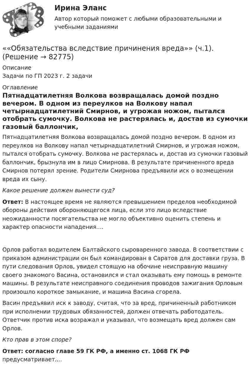      
            Описание
            Задачи по ГП 2023 г. 2 задачи  
            Оглавление
            Пятнадцатилетняя Волкова возвращалась домой поздно вечером. В одном из переулков на Волкову напал четырнадцатилетний Смирнов, и угрожая ножом, пытался отобрать сумочку. Волкова не растерялась и, достав из сумочки газовый баллончик, брызнула им в лицо Смирнова. В результате причиненного вреда Смирнов потерял зрение. Родители Смирнова предъявили иск о возмещении вреда их сыну.Какое решение должен вынести суд?Ответ: В настоящее время не являются превышением пределов необходимой обороны действия обороняющегося лица, если это лицо вследствие неожиданности посягательства не могло объективно оценить степень и характер опасности нападения....Орлов работал водителем Балтайского сыроваренного завода. В соответствии с приказом администрации он был командирован в Саратов для доставки груза. В пути следования Орлов, увидел стоящую на обочине неисправную машину своего знакомого Васина, остановился и стал оказывать ему помощь в ремонте машины. В результате неисправного соединения проводов зажигания Орловым произошло короткое замыкание, и машина Васина сгорела.Васин предъявил иск к заводу, считая, что за вред, причиненный работником при исполнении трудовых обязанностей, должен отвечать работодатель. Ответчик против иска возражал и указывал, что возмещать вред должен сам Орлов. Кто прав в этом споре?Ответ: согласно главе 59 ГК РФ, а именно ст. 1068 ГК РФ предусматривает....  
            
            
            Обязательным требованием, предъявляемым к выбираемой системе, анализа защищенности является …««Обязательства вследствие причинения вреда»» (ч.1).««Обязательства вследствие причинения вреда»» (ч.2).Обязательства из причинения вреда Обязательства компании – это …Обязательственное право   Обязательственное право, ККР, РОСДИСТАНТ, Задача 1 (ПЗ1)Обязательные выплаты работнику, при его увольнении в связи с сокращением штата, …Обязательные задания для выполнения по дисциплине «Информатика»Обязательные инвентаризации проводятся …Обязательные платежи, регулярно взимаемые в доход государственных и муниципальных органов:Обязательный аудит... обязательным для возбуждения дела о несостоятельности против должника, неспособного оплатить свои долги, является факт неоплаты счетов в течение 1 месяца на сумму, превышающую легко реализуемые ликвидные средстваОбязательным составом бетонной смеси являются: