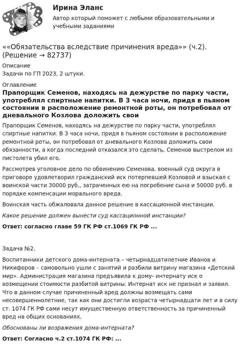      
            Описание
            Задачи по ГП 2023, 2 штуки.   
            Оглавление
            Прапорщик Семенов, находясь на дежурстве по парку части, употреблял спиртные напитки. В 3 часа ночи, придя в пьяном состоянии в расположение ремонтной роты, он потребовал от дневального Козлова доложить свои обязанности, а когда последний отказался это сделать, Семенов выстрелом из пистолета убил его.Рассмотрев уголовное дело по обвинению Семенова, военный суд округа в приговоре удовлетворил гражданский иск потерпевшей Козловой и взыскал с воинской части 30000 руб., затраченных ею на погребение сына и 50000 руб. в порядке компенсации морального вреда. Воинская часть обжаловала данное решение в кассационной инстанции. Какое решение должен вынести суд кассационной инстанции?Ответ: согласно главе 59 ГК РФ ст.1069 ГК РФ ...Задача №2. Воспитанники детского дома-интерната – четырнадцатилетние Иванов и Никифоров – самовольно ушли с занятий и разбили витрину магазина «Детский мир». Администрация магазина предъявила к дому- интернату иск о возмещении стоимости разбитой витрины. Интернат иск не признал и заявил. Что в данном случае причиненный вред должны возмещать сами несовершеннолетние, так как они достигли возраста четырнадцати лет и в силу ст. 1074 ГК РФ сами несут имущественную ответственность за причиненный вред на общих основаниях. Обоснованы ли возражения дома-интерната?Ответ: Согласно ч.2 ст.1074 ГК РФ: ...  
            
            
            ««Обязательства вследствие причинения вреда»» (ч.1).««Обязательства вследствие причинения вреда»» (ч.2).Обязательства из причинения вреда Обязательства компании – это …Обязательственное право   Обязательственное право, ККР, РОСДИСТАНТ, Задача 1 (ПЗ1)Обязательственное право, ККР, РОСДИСТАНТ, Задача 1 (ПЗ2)Обязательные задания для выполнения по дисциплине «Информатика»Обязательные инвентаризации проводятся …Обязательные платежи, регулярно взимаемые в доход государственных и муниципальных органов:Обязательный аудит... обязательным для возбуждения дела о несостоятельности против должника, неспособного оплатить свои долги, является факт неоплаты счетов в течение 1 месяца на сумму, превышающую легко реализуемые ликвидные средстваОбязательным составом бетонной смеси являются:Обязательным составом бетонной смеси являются: