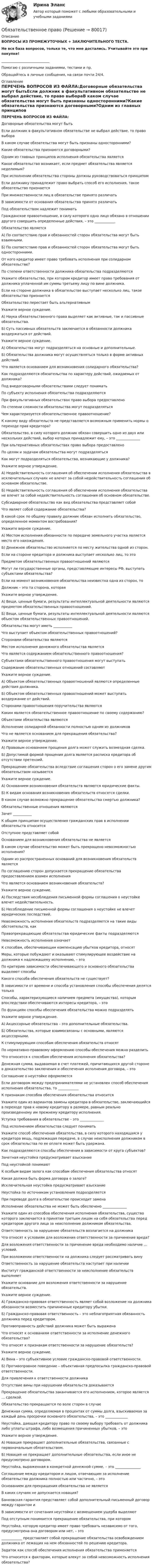      
            Описание
            ВОПРОСЫ ИЗ ПРОМЕЖУТОЧНЫХ + ЗАКЛЮЧИТЕЛЬНОГО ТЕСТА.Не вся база вопросов, только те, что мне достались. Учитывайте это при покупке!____________________________Помогаю с различными заданиями, тестами и пр.Обращайтесь в личные сообщения, на связи почти 24/4. 
            Оглавление
            ПЕРЕЧЕНЬ ВОПРОСОВ ИЗ ФАЙЛА:Договорные обязательства могут бытьЕсли должник в факультативном обязательстве не выбрал действие, то право выбораВ каком случае обязательства могут быть признаны односторонними?Какие обязательства признаются договорными?Одним из главных принципов исполнения обязательства являетсяКакое обязательство возникает, если предмет обязательства является неделимым?При исполнении обязательства стороны должны руководствоваться принципомЕсли должнику принадлежит право выбрать способ его исполнения, такое обязательство признается При множественности лиц в обязательстве принято различатьВ зависимости от основания обязательства принято различатьПод обязательством надлежит пониматьГражданское правоотношение, в силу которого одно лицо обязано в отношении другого совершить определенные действия, – это ____________Обязательство являетсяА) По соответствию прав и обязанностей сторон обязательства могут быть взаимными. Б) По соответствию прав и обязанностей сторон обязательства могут быть односторонними. От кого кредитор имеет право требовать исполнения при солидарном обязательстве?По степени ответственности должника обязательства подразделяются Укажите обязательство, при котором кредитор имеет право требования от должника уплаченной им суммы третьему лицу по вине должника.Если на стороне должника в обязательстве выступает несколько лиц, такое обязательство признаетсяОбязательство перестает быть альтернативным Укажите верное суждение.А) Наука обязательственного права выделяет как активные, так и пассивные обязательства.Б) Суть пассивных обязательств заключается в обязанности должника воздержаться от действий. Укажите верное суждение.А) Обязательства могут подразделяться на основные и дополнительные.Б) Обязательства должника могут осуществляться только в форме активных действий.Что является основанием для возникновения солидарного обязательства?Как подразделяются обязательства по характеру действий, ожидаемых от должника?Под внедоговорными обязательствами следует пониматьПо субъекту исполнения обязательства подразделяютсяПри факультативных обязательствах право выбора предоставленоПо степени сложности обязательства могут подразделяться Чем характеризуется обязательственное правоотношение?К какому виду обязательств не представляется возможным применить нормы о переходе прав кредитора?Обязательство, в силу которого должник обязан совершить одно из двух или нескольких действий, выбор которых принадлежит ему, – это ______________При альтернативных обязательствах право выбора предоставленоПо целям и задачам обязательства могут подразделяться Как могут подразделяться обязательства, возникающие у должника? Укажите верное утверждение.А) Недействительность соглашения об обеспечении исполнения обязательства в исключительных случаях не влечет за собой недействительность соглашения об основном обязательстве.Б) Недействительность соглашения об обеспечении исполнения обязательства не влечет за собой недействительность соглашения об основном обязательстве.Субсидиарное обязательство как вид обязательства представляет собойЧто являет собой содержание обязательства?В какой срок по общему правилу должник обязан исполнить обязательство, определенное моментом востребования? Укажите верное суждение.А) Местом исполнения обязанности по передаче земельного участка является место его нахождения.Б) Денежное обязательство исполняется по месту жительства одной из сторон.Если на стороне кредитора и должника выступает несколько лиц, то это Предметом обязательственных правоотношений являютсяМогут ли государственные органы, представляющие интересы РФ, выступать субъектами обязательства?Если на момент возникновения обязательства неизвестна одна из сторон, тоДолжник – это та сторона, котораяУкажите верное утверждение.А) Вещи, ценные бумаги, результаты интеллектуальной деятельности являются предметом обязательственных правоотношений.Б) Вещи, ценные бумаги, результаты интеллектуальной деятельности являются объектом обязательственных правоотношений.Обязательства могут иметь ___________Что выступает объектом обязательственных правоотношений? Сторонами обязательства являютсяМестом исполнения денежного обязательства являетсяЧто является содержанием обязательственного правоотношения?Субъектами обязательственного правоотношения могут выступатьСодержание обязательственных отношений составляютУкажите верное суждение.А) Объектом обязательственных правоотношений являются определенные действия должника.Б) Объектом обязательственных правоотношений может выступать воздержание от действий.Сторонами правоотношения поручительства являютсяКаким является обязательственное правоотношение по своему содержанию?Объектами обязательства являютсяИсполнение солидарной обязанности полностью одним из должниковЧто не является основанием для прекращения обязательства?Укажите верное утверждение.А) Правовым основанием прощения долга может служить возмездная сделка.Б) Допустимой формой прощения долга является расписка кредитора об отсутствии претензий.Прекращение обязательства вследствие соглашения сторон о его замене другим обязательством называется Укажите верное суждение.А) Основанием возникновения обязательств являются юридические факты.Б) К видам основания возникновения обязательств относятся сделки.В каком случае возможно прекращение обязательства смертью должника?Обязательственные отношения являютсяЗачет ___________К общим принципам осуществления гражданских прав в исполнении обязательств относитсяОтступное представляет собойОснованием для возникновения обязательства не являетсяВ каком случае обязательство может быть прекращено невозможностью исполнения?Одним из распространенных оснований для возникновения обязательств являетсяПо соглашению сторон допускается прекращение обязательства предоставлением взамен исполнения Что является основанием возникновения обязательств?Укажите верное суждение. А) Последствия несоблюдения письменной формы соглашения о неустойке влечет недействительность. Б) Несоблюдение письменной формы соглашения о неустойке не влечет юридических последствий.Невозможность исполнения обязательств подразделяется на такие виды обстоятельств, какПравопрекращающие обязательства юридические факты подразделяютсяНевозможность исполнения означает К способам, обеспечивающим компенсацию убытков кредитора, относятМеры, которые побуждают и оказывают стимулирующее воздействие на должника к надлежащему исполнению, – этоПо критерию зависимости обеспечивающего и основного обязательства выделяют способы Какого способа обеспечения обязательств не существует? В зависимости от времени и способа установления способы обеспечения делятся толькоСпособы, характеризующиеся наличием предмета (имущества), которым впоследствии обеспечиваются интересы кредитора, – это По функциям способы обеспечения обязательства можно подразделятьУкажите верное утверждение.А) Акцессорные обязательства – это дополнительные обязательства.       Б) Обязательства, которые взаимосвязаны с основными, являются акцессорными.К стимулирующим способам обеспечения обязательств относятПо нормативно-правовому оформлению способы обеспечения можно разделить Что относится к способам обеспечения исполнения обязательства?Денежная сумма, выдаваемая в счет платежей, причитающихся другой стороне в доказательство заключения и обеспечения исполнения договора, – это Соглашение о неустойке оформляется Если договором между предпринимателями не установлен способ обеспечения исполнения обязательства, то ____________К признакам способов обеспечения обязательства относитсяУкажите один из вариантов замены кредитора в обязательстве, заключающийся в переходе прав к новому кредитору в размере, равным реально произведенному им прежнему кредитору исполнения.Уступка требования в обязательстве – это ______________Под исполнением обязательства следует пониматьУкажите способ обеспечения обязательства, в силу которого находящаяся у кредитора вещь, подлежащая передаче, в случае неисполнения должником в срок обязательства по ее оплате может быть удержана.Как подразделяются способы обеспечения в зависимости от круга субъектов? Зачетная неустойка предусматривает взысканиеПод неустойкой понимаютК особым видам залога как способам обеспечения обязательства относятКакая должна быть форма договора о залоге?Исключительная неустойка предусматривает взысканиеНеустойка по источникам установления подразделяетсяПри переводе долга в обязательстве происходит заменаИсполнение обязательства не может быть обеспечено ______________Укажите один из способов обеспечения исполнения обязательства, существо которого заключается в принятии третьим лицом на себя обязательства перед кредитором другого лица за неисполнение должником обязательства.Ответственность за нарушение обязательств возлагается на должникаЧто относят к условиям для возложения ответственности за причинение вреда?Для возложения ответственности за причинение вреда необходимо наличие … условий.При возложении ответственности на должника следует рассматривать винуОтветственность за нарушение обязательств наступает при наличииИнститут гражданской ответственности за неисполнение обязательств выполняет Укажите основание для возложения ответственности за нарушение обязательств.Укажите верное суждение.А) Гражданско-правовая ответственность являет собой возложение на должника обязанности возместить причиненные кредитору убытки.Б) Гражданско-правовая ответственность – это неблагоприятная обязанность должника перед кредитором. Противоправность действий должника может быть выражена Что относят к основаниям ответственности за исполнение денежного обязательства?Что относят к признакам ответственности за нарушение обязательств?Укажите верное суждение.А) Вина – это субъективное условие гражданско-правовой ответственности.Б) Противоправное поведение – объективная предпосылка гражданско-правовой ответственности.Для привлечения к ответственности должникаОтсутствие вины при нарушении обязательств доказываетсяПрекращение обязательства заканчивается его исполнением, которое является … сделкой.Обязательство прекращается по воле сторон в случаеДенежная сумма, определяемая в процентах от суммы долга, взыскиваемая за каждый день просрочки основного обязательства, – это _____________Неустойка, дающая кредитору право по своему выбору требовать от должника либо уплаты штрафа, либо возмещения причиненных убытков, – этоУкажите верное утверждение.А) Новация прекращает дополнительные обязательства, связанные с первоначальным обязательством. Б) Новация не прекращает дополнительные обязательства, если иное не предусмотрено договором.Неустойка, выраженная в конкретной денежной сумме, – это _______________Соглашение между кредитором и лицом, отвечающим за исполнение обязательства должника полностью или частично, – этоОснованием для прекращения обязательства не является В каких случаях не допускается новация?Банковская гарантия представляет собой дополнительный письменный договор между гарантом и В зависимости от сочетания неустойки с возмещением ущерба выделяютПод отступным понимается прекращение обязательства, при которомНеустойка, которую кредитор имеет право требовать независимо от того, предусмотрена она договором или нет, – это____________ представляет собой прекращение обязательства освобождением должника от лежащих на нем обязанностей по решению кредитора.Задаток как способ обеспечения исполнения обязательства применяется Что относится к факторам, которые влекут за собой невозможность исполнения обязательства?  
            
            
            Обязательства компании – это …Обязательственное право   Обязательственное право, ККР, РОСДИСТАНТ, Задача 1 (ПЗ1)Обязательственное право, ККР, РОСДИСТАНТ, Задача 1 (ПЗ2)Обязательственное право, ККР, РОСДИСТАНТ, Задача 2 (ПЗ1)Обязательственное право, ККР, РОСДИСТАНТ, Задача 2 (ПЗ2)Обязательственное право, ККР, РОСДИСТАНТ, Задача 3 (ПЗ1)Обязательный аудит... обязательным для возбуждения дела о несостоятельности против должника, неспособного оплатить свои долги, является факт неоплаты счетов в течение 1 месяца на сумму, превышающую легко реализуемые ликвидные средстваОбязательным составом бетонной смеси являются:Обязательным составом бетонной смеси являются:Обязательным требованием, предъявляемым к выбираемой системе, анализа защищенности является …««Обязательства вследствие причинения вреда»» (ч.1).««Обязательства вследствие причинения вреда»» (ч.2).