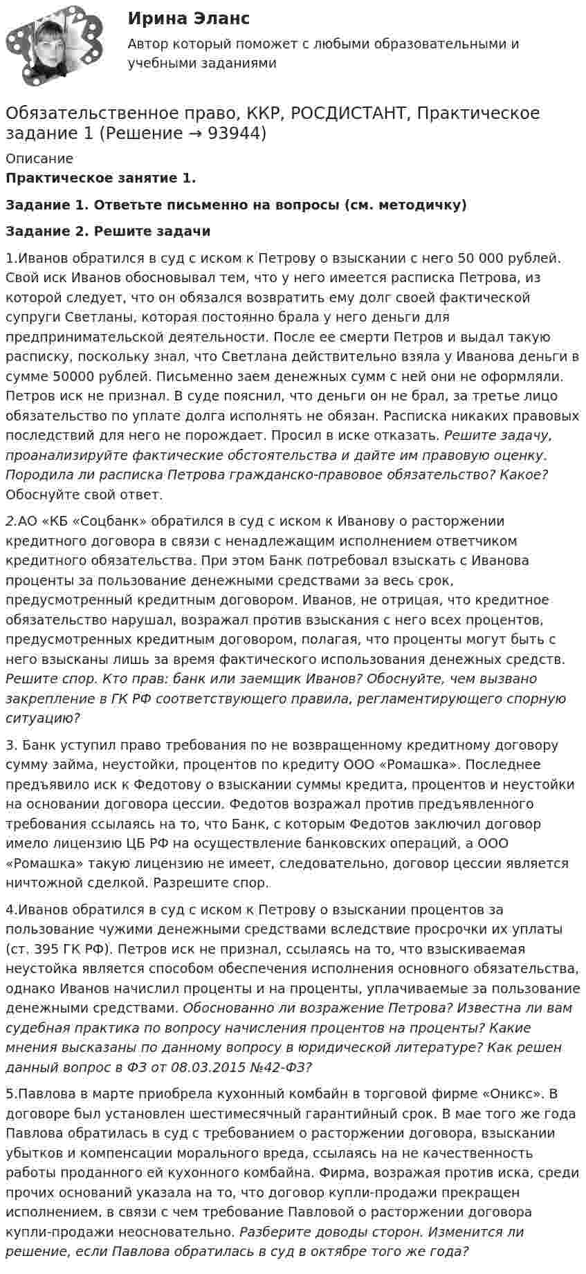     
            Описание
            Практическое занятие 1.Задание 1. Ответьте письменно на вопросы (см. методичку)Задание 2. Решите задачи1.Иванов обратился в суд с иском к Петрову о взыскании с него 50 000 рублей. Свой иск Иванов обосновывал тем, что у него имеется расписка Петрова, из которой следует, что он обязался возвратить  ему долг своей фактической супруги Светланы, которая постоянно брала у него деньги для предпринимательской деятельности. После ее смерти Петров и выдал такую расписку, поскольку знал, что Светлана действительно взяла у Иванова деньги в сумме 50000 рублей. Письменно заем денежных сумм с ней они не оформляли. Петров иск не признал. В суде пояснил, что деньги он не брал, за третье лицо обязательство по уплате долга исполнять не обязан. Расписка никаких правовых последствий для него не порождает. Просил в иске отказать. Решите задачу, проанализируйте фактические обстоятельства и дайте им правовую оценку. Породила ли расписка Петрова гражданско-правовое обязательство? Какое? Обоснуйте свой ответ.2.АО «КБ «Соцбанк» обратился в суд с иском к Иванову о расторжении кредитного договора в связи с ненадлежащим исполнением ответчиком кредитного обязательства. При этом Банк потребовал взыскать с Иванова проценты за пользование денежными средствами за весь срок, предусмотренный кредитным договором. Иванов, не отрицая, что кредитное обязательство нарушал, возражал против взыскания с него всех процентов, предусмотренных кредитным договором, полагая, что проценты могут быть с него взысканы лишь за время фактического использования денежных средств. Решите спор. Кто прав: банк или заемщик Иванов? Обоснуйте, чем вызвано закрепление в ГК РФ соответствующего  правила, регламентирующего спорную ситуацию?3. Банк уступил право требования по не возвращенному кредитному договору сумму займа, неустойки, процентов по кредиту ООО «Ромашка». Последнее предъявило иск к Федотову о взыскании суммы кредита, процентов и неустойки на основании договора цессии. Федотов возражал против предъявленного требования ссылаясь на то, что Банк, с которым Федотов заключил договор имело лицензию ЦБ РФ на осуществление банковских операций, а ООО «Ромашка» такую лицензию не имеет, следовательно, договор цессии является ничтожной сделкой. Разрешите спор.4.Иванов обратился в суд с иском к Петрову о взыскании процентов за пользование чужими денежными средствами вследствие просрочки их уплаты (ст. 395 ГК РФ). Петров иск не признал, ссылаясь на то, что взыскиваемая неустойка является способом обеспечения исполнения основного обязательства, однако Иванов начислил проценты и на проценты, уплачиваемые за пользование денежными средствами. Обоснованно ли возражение Петрова? Известна ли вам судебная практика по вопросу начисления процентов на проценты? Какие мнения высказаны по данному вопросу в юридической литературе? Как решен данный вопрос в ФЗ от 08.03.2015 №42-ФЗ?5.Павлова в марте приобрела кухонный комбайн в торговой фирме «Оникс». В договоре был установлен шестимесячный гарантийный срок. В мае того же года Павлова обратилась в суд с требованием о расторжении договора, взыскании убытков и компенсации морального вреда, ссылаясь на не качественность работы проданного ей кухонного комбайна. Фирма, возражая против иска, среди прочих оснований указала на то, что договор купли-продажи прекращен исполнением, в связи с чем требование Павловой о расторжении договора купли-продажи неосновательно. Разберите доводы сторон. Изменится ли решение, если Павлова обратилась в суд в октябре того же года?   
            
            
            Обязательственное право, ККР, РОСДИСТАНТ, Задача 5 (ПЗ2)Обязательственное право, ККР, РОСДИСТАНТ, Практическое задание 1Обязательственное право, ККР, РОСДИСТАНТ, Практическое задание 2Обязательство работодателя по предоставлению персоналу дополнительных социальных льгот и гарантий коллективного характера в России устанавливается коллективным ... о взаимоотношении стран. Как вам известно, в последнее время, мир окунулся в пелену беспорядков. Чем они вызваны, нельзя сказать, навернякаОвладение командными навыками позволяет быстрее обновлять результаты, увеличивать конкурентоспособность, улучшить контроль над дисциплиной и качеством работы, а также делает членов команды более стрессоустойчивыми и коммуникативными, чем члены тех Овощное рагу на основе корня селерыОбязательственное право, ККР, РОСДИСТАНТ, Задача 1 (ПЗ2)Обязательственное право, ККР, РОСДИСТАНТ, Задача 2 (ПЗ1)Обязательственное право, ККР, РОСДИСТАНТ, Задача 2 (ПЗ2)Обязательственное право, ККР, РОСДИСТАНТ, Задача 3 (ПЗ1)Обязательственное право, ККР, РОСДИСТАНТ, Задача 3 (ПЗ2)Обязательственное право, ККР, РОСДИСТАНТ, Задача 4 (ПЗ1)Обязательственное право, ККР, РОСДИСТАНТ, Задача 4 (ПЗ2)