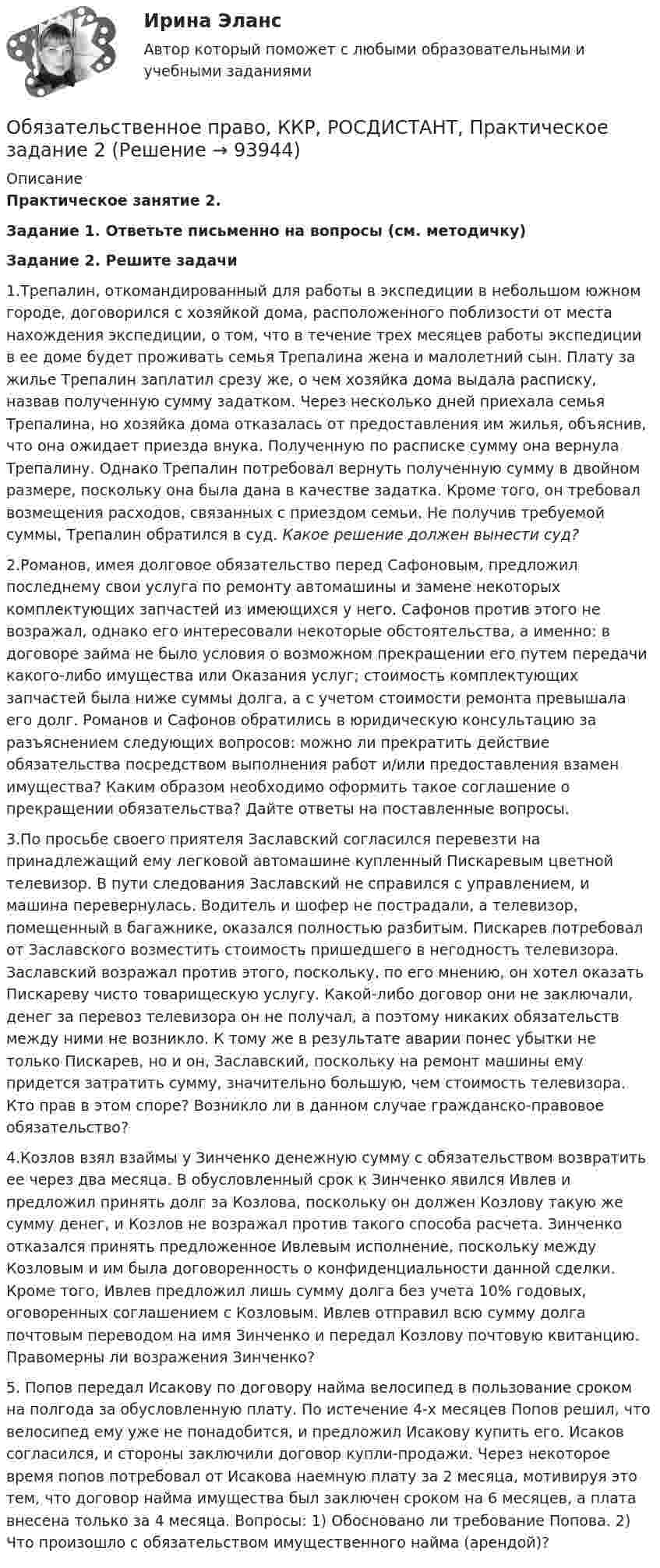     
            Описание
            Практическое занятие 2.Задание 1. Ответьте письменно на вопросы (см. методичку)Задание 2. Решите задачи1.Трепалин, откомандированный для работы в экспедиции в небольшом южном городе, договорился с хозяйкой дома, расположенного поблизости от места нахождения экспедиции, о том, что в течение трех месяцев работы экспедиции в ее доме будет проживать семья Трепалина жена и малолетний сын. Плату за жилье Трепалин заплатил срезу же, о чем хозяйка дома выдала расписку, назвав полученную сумму задатком. Через несколько дней приехала семья Трепалина, но хозяйка дома отказалась от предоставления им жилья, объяснив, что она ожидает приезда внука. Полученную по расписке сумму она вернула Трепалину. Однако Трепалин потребовал вернуть полученную сумму в двойном размере, поскольку она была дана в качестве задатка. Кроме того, он требовал возмещения расходов, связанных с приездом семьи. Не получив требуемой суммы, Трепалин обратился в суд. Какое решение должен вынести суд?2.Романов, имея долговое обязательство перед Сафоновым, предложил последнему свои услуга по ремонту автомашины и замене некоторых комплектующих запчастей из имеющихся у него. Сафонов против этого не возражал, однако его интересовали некоторые обстоятельства, а именно: в договоре займа не было условия о возможном прекращении его путем передачи какого-либо имущества или Оказания услуг; стоимость комплектующих запчастей была ниже суммы долга, а с учетом стоимости ремонта превышала его долг. Романов и Сафонов обратились в юридическую консультацию за разъяснением следующих вопросов: можно ли прекратить действие обязательства посредством выполнения работ и/или предоставления взамен имущества? Каким образом необходимо оформить такое соглашение о прекращении обязательства? Дайте ответы на поставленные вопросы.3.По просьбе своего приятеля Заславский согласился перевезти на принадлежащий ему легковой автомашине купленный Пискаревым цветной телевизор. В пути следования Заславский не справился с управлением, и машина перевернулась. Водитель и шофер не пострадали, а телевизор, помещенный в багажнике, оказался полностью разбитым. Пискарев потребовал от Заславского возместить стоимость пришедшего в негодность телевизора. Заславский возражал против этого, поскольку, по его мнению, он хотел оказать Пискареву чисто товарищескую услугу. Какой-либо договор они не заключали, денег за перевоз телевизора он не получал, а поэтому никаких обязательств между ними не возникло. К тому же в результате аварии понес убытки не только Пискарев, но и он, Заславский, поскольку на ремонт машины ему придется затратить сумму, значительно большую, чем стоимость телевизора. Кто прав в этом споре? Возникло ли в данном случае гражданско-правовое обязательство?4.Козлов взял взаймы у Зинченко денежную сумму с обязательством возвратить ее через два месяца. В обусловленный срок к Зинченко явился Ивлев и предложил принять долг за Козлова, поскольку он должен Козлову такую же сумму денег, и Козлов не возражал против такого способа расчета. Зинченко отказался принять предложенное Ивлевым исполнение, поскольку между Козловым и им была договоренность о конфиденциальности данной сделки. Кроме того, Ивлев предложил лишь сумму долга без учета 10% годовых, оговоренных соглашением с Козловым. Ивлев отправил всю сумму долга почтовым переводом на имя Зинченко и передал Козлову почтовую квитанцию. Правомерны ли возражения Зинченко?5. Попов передал Исакову по договору найма велосипед в пользование сроком на полгода за обусловленную плату. По истечение 4-х месяцев Попов решил, что велосипед ему уже не понадобится, и предложил Исакову купить его. Исаков согласился, и стороны заключили договор купли-продажи. Через некоторое время попов потребовал от Исакова наемную плату за 2 месяца, мотивируя это тем, что договор найма имущества был заключен сроком на 6 месяцев, а плата внесена только за 4 месяца. Вопросы: 1) Обосновано ли требование Попова. 2) Что произошло с обязательством имущественного найма (арендой)?   
            
            
            Обязательственное право, ККР, РОСДИСТАНТ, Практическое задание 1Обязательственное право, ККР, РОСДИСТАНТ, Практическое задание 2Обязательство работодателя по предоставлению персоналу дополнительных социальных льгот и гарантий коллективного характера в России устанавливается коллективным ... о взаимоотношении стран. Как вам известно, в последнее время, мир окунулся в пелену беспорядков. Чем они вызваны, нельзя сказать, навернякаОвладение командными навыками позволяет быстрее обновлять результаты, увеличивать конкурентоспособность, улучшить контроль над дисциплиной и качеством работы, а также делает членов команды более стрессоустойчивыми и коммуникативными, чем члены тех Овощное рагу на основе корня селерыО временном порядке организации работы медицинских организаций в целях реализации мер по профилактике и снижению рисков распространения новой коронавирусной инфекции (COVID-19) с изменениями от 01.10.2020 [Ответы]Обязательственное право, ККР, РОСДИСТАНТ, Задача 2 (ПЗ1)Обязательственное право, ККР, РОСДИСТАНТ, Задача 2 (ПЗ2)Обязательственное право, ККР, РОСДИСТАНТ, Задача 3 (ПЗ1)Обязательственное право, ККР, РОСДИСТАНТ, Задача 3 (ПЗ2)Обязательственное право, ККР, РОСДИСТАНТ, Задача 4 (ПЗ1)Обязательственное право, ККР, РОСДИСТАНТ, Задача 4 (ПЗ2)Обязательственное право, ККР, РОСДИСТАНТ, Задача 5 (ПЗ1)