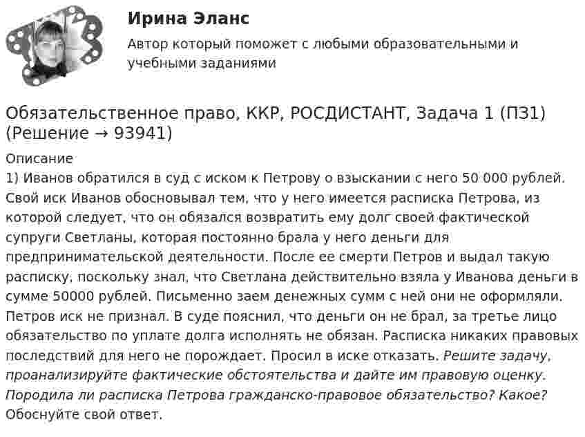      
            Описание
            1) Иванов обратился в суд с иском к Петрову о взыскании с него 50 000 рублей. Свой иск Иванов обосновывал тем, что у него имеется расписка Петрова, из которой следует, что он обязался возвратить  ему долг своей фактической супруги Светланы, которая постоянно брала у него деньги для предпринимательской деятельности. После ее смерти Петров и выдал такую расписку, поскольку знал, что Светлана действительно взяла у Иванова деньги в сумме 50000 рублей. Письменно заем денежных сумм с ней они не оформляли. Петров иск не признал. В суде пояснил, что деньги он не брал, за третье лицо обязательство по уплате долга исполнять не обязан. Расписка никаких правовых последствий для него не порождает. Просил в иске отказать.  Решите задачу, проанализируйте фактические обстоятельства и дайте им правовую оценку. Породила ли расписка Петрова гражданско-правовое обязательство? Какое? Обоснуйте свой ответ.   
            
            
            Обязательственное право   Обязательственное право, ККР, РОСДИСТАНТ, Задача 1 (ПЗ1)Обязательственное право, ККР, РОСДИСТАНТ, Задача 1 (ПЗ2)Обязательственное право, ККР, РОСДИСТАНТ, Задача 2 (ПЗ1)Обязательственное право, ККР, РОСДИСТАНТ, Задача 2 (ПЗ2)Обязательственное право, ККР, РОСДИСТАНТ, Задача 3 (ПЗ1)Обязательственное право, ККР, РОСДИСТАНТ, Задача 3 (ПЗ2)... обязательным для возбуждения дела о несостоятельности против должника, неспособного оплатить свои долги, является факт неоплаты счетов в течение 1 месяца на сумму, превышающую легко реализуемые ликвидные средстваОбязательным составом бетонной смеси являются:Обязательным составом бетонной смеси являются:Обязательным требованием, предъявляемым к выбираемой системе, анализа защищенности является …««Обязательства вследствие причинения вреда»» (ч.1).««Обязательства вследствие причинения вреда»» (ч.2).Обязательства из причинения вреда 