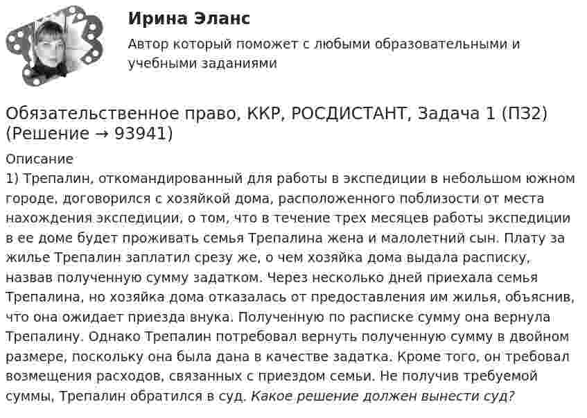      
            Описание
            1) Трепалин, откомандированный для работы в экспедиции в небольшом южном городе, договорился с хозяйкой дома, расположенного поблизости от места нахождения экспедиции, о том, что в течение трех месяцев работы экспедиции в ее доме будет проживать семья Трепалина жена и малолетний сын. Плату за жилье Трепалин заплатил срезу же, о чем хозяйка дома выдала расписку, назвав полученную сумму задатком. Через несколько дней приехала семья Трепалина, но хозяйка дома отказалась от предоставления им жилья, объяснив, что она ожидает приезда внука. Полученную по расписке сумму она вернула Трепалину. Однако Трепалин потребовал вернуть полученную сумму в двойном размере, поскольку она была дана в качестве задатка. Кроме того, он требовал возмещения расходов, связанных с приездом семьи. Не получив требуемой суммы, Трепалин обратился в суд. Какое решение должен вынести суд?   
            
            
            Обязательственное право, ККР, РОСДИСТАНТ, Задача 1 (ПЗ1)Обязательственное право, ККР, РОСДИСТАНТ, Задача 1 (ПЗ2)Обязательственное право, ККР, РОСДИСТАНТ, Задача 2 (ПЗ1)Обязательственное право, ККР, РОСДИСТАНТ, Задача 2 (ПЗ2)Обязательственное право, ККР, РОСДИСТАНТ, Задача 3 (ПЗ1)Обязательственное право, ККР, РОСДИСТАНТ, Задача 3 (ПЗ2)Обязательственное право, ККР, РОСДИСТАНТ, Задача 4 (ПЗ1)Обязательным составом бетонной смеси являются:Обязательным составом бетонной смеси являются:Обязательным требованием, предъявляемым к выбираемой системе, анализа защищенности является …««Обязательства вследствие причинения вреда»» (ч.1).««Обязательства вследствие причинения вреда»» (ч.2).Обязательства из причинения вреда Обязательства компании – это …