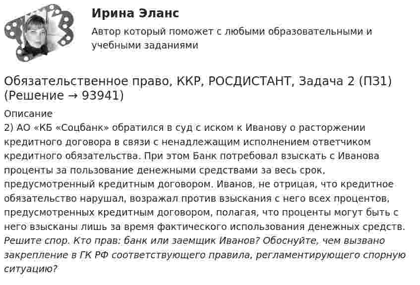      
            Описание
            2) АО «КБ «Соцбанк» обратился в суд с иском к Иванову о расторжении кредитного договора в связи с ненадлежащим исполнением ответчиком кредитного обязательства. При этом Банк потребовал взыскать с Иванова проценты за пользование денежными средствами за весь срок, предусмотренный кредитным договором. Иванов, не отрицая, что кредитное обязательство нарушал, возражал против взыскания с него всех процентов, предусмотренных кредитным договором, полагая, что проценты могут быть с него взысканы лишь за время фактического использования денежных средств. Решите спор. Кто прав: банк или заемщик Иванов? Обоснуйте, чем вызвано закрепление в ГК РФ соответствующего  правила, регламентирующего спорную ситуацию?   
            
            
            Обязательственное право, ККР, РОСДИСТАНТ, Задача 1 (ПЗ2)Обязательственное право, ККР, РОСДИСТАНТ, Задача 2 (ПЗ1)Обязательственное право, ККР, РОСДИСТАНТ, Задача 2 (ПЗ2)Обязательственное право, ККР, РОСДИСТАНТ, Задача 3 (ПЗ1)Обязательственное право, ККР, РОСДИСТАНТ, Задача 3 (ПЗ2)Обязательственное право, ККР, РОСДИСТАНТ, Задача 4 (ПЗ1)Обязательственное право, ККР, РОСДИСТАНТ, Задача 4 (ПЗ2)Обязательным составом бетонной смеси являются:Обязательным требованием, предъявляемым к выбираемой системе, анализа защищенности является …««Обязательства вследствие причинения вреда»» (ч.1).««Обязательства вследствие причинения вреда»» (ч.2).Обязательства из причинения вреда Обязательства компании – это …Обязательственное право   