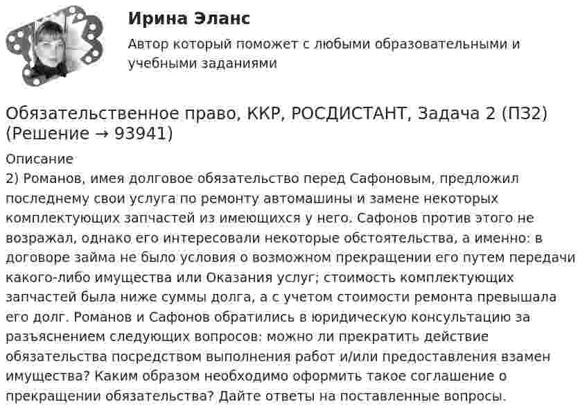      
            Описание
            2) Романов, имея долговое обязательство перед Сафоновым, предложил последнему свои услуга по ремонту автомашины и замене некоторых комплектующих запчастей из имеющихся у него. Сафонов против этого не возражал, однако его интересовали некоторые обстоятельства, а именно: в договоре займа не было условия о возможном прекращении его путем передачи какого-либо имущества или Оказания услуг; стоимость комплектующих запчастей была ниже суммы долга, а с учетом стоимости ремонта превышала его долг. Романов и Сафонов обратились в юридическую консультацию за разъяснением следующих вопросов: можно ли прекратить действие обязательства посредством выполнения работ и/или предоставления взамен имущества? Каким образом необходимо оформить такое соглашение о прекращении обязательства? Дайте ответы на поставленные вопросы.   
            
            
            Обязательственное право, ККР, РОСДИСТАНТ, Задача 2 (ПЗ1)Обязательственное право, ККР, РОСДИСТАНТ, Задача 2 (ПЗ2)Обязательственное право, ККР, РОСДИСТАНТ, Задача 3 (ПЗ1)Обязательственное право, ККР, РОСДИСТАНТ, Задача 3 (ПЗ2)Обязательственное право, ККР, РОСДИСТАНТ, Задача 4 (ПЗ1)Обязательственное право, ККР, РОСДИСТАНТ, Задача 4 (ПЗ2)Обязательственное право, ККР, РОСДИСТАНТ, Задача 5 (ПЗ1)Обязательным требованием, предъявляемым к выбираемой системе, анализа защищенности является …««Обязательства вследствие причинения вреда»» (ч.1).««Обязательства вследствие причинения вреда»» (ч.2).Обязательства из причинения вреда Обязательства компании – это …Обязательственное право   Обязательственное право, ККР, РОСДИСТАНТ, Задача 1 (ПЗ1)
