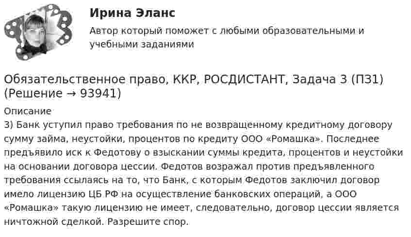      
            Описание
            3)  Банк уступил право требования по не возвращенному кредитному договору сумму займа, неустойки, процентов по кредиту ООО «Ромашка». Последнее предъявило иск к Федотову о взыскании суммы кредита, процентов и неустойки на основании договора цессии. Федотов возражал против предъявленного требования ссылаясь на то, что Банк, с которым Федотов заключил договор имело лицензию ЦБ РФ на осуществление банковских операций, а ООО «Ромашка» такую лицензию не имеет, следовательно, договор цессии является ничтожной сделкой. Разрешите спор.   
            
            
            Обязательственное право, ККР, РОСДИСТАНТ, Задача 2 (ПЗ2)Обязательственное право, ККР, РОСДИСТАНТ, Задача 3 (ПЗ1)Обязательственное право, ККР, РОСДИСТАНТ, Задача 3 (ПЗ2)Обязательственное право, ККР, РОСДИСТАНТ, Задача 4 (ПЗ1)Обязательственное право, ККР, РОСДИСТАНТ, Задача 4 (ПЗ2)Обязательственное право, ККР, РОСДИСТАНТ, Задача 5 (ПЗ1)Обязательственное право, ККР, РОСДИСТАНТ, Задача 5 (ПЗ2)««Обязательства вследствие причинения вреда»» (ч.1).««Обязательства вследствие причинения вреда»» (ч.2).Обязательства из причинения вреда Обязательства компании – это …Обязательственное право   Обязательственное право, ККР, РОСДИСТАНТ, Задача 1 (ПЗ1)Обязательственное право, ККР, РОСДИСТАНТ, Задача 1 (ПЗ2)