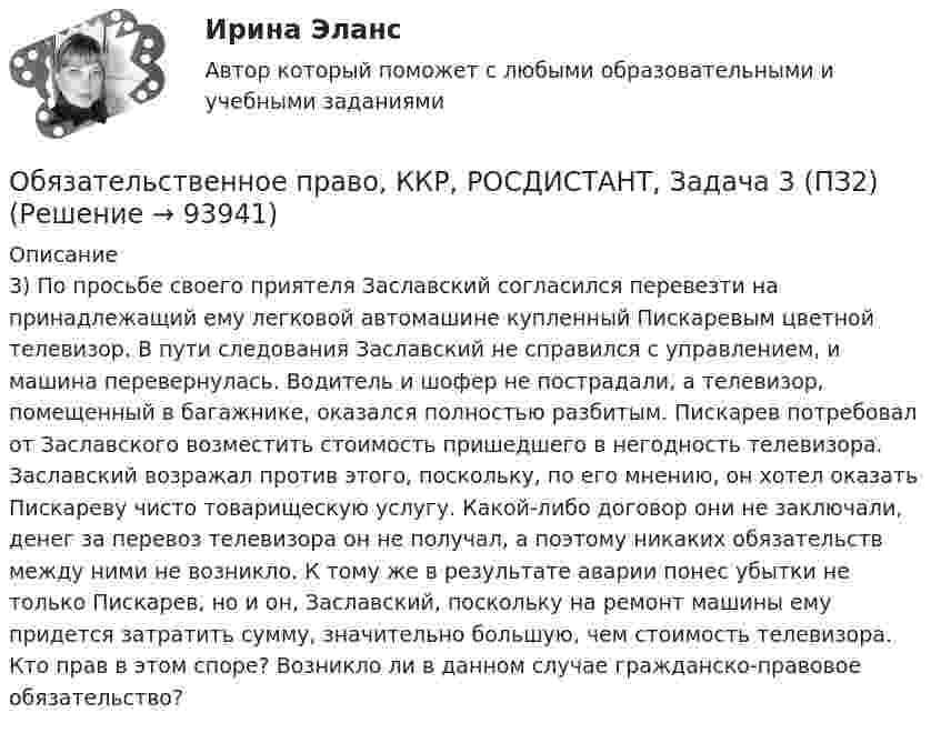      
            Описание
            3) По просьбе своего приятеля Заславский согласился перевезти на принадлежащий ему легковой автомашине купленный Пискаревым цветной телевизор. В пути следования Заславский не справился с управлением, и машина перевернулась. Водитель и шофер не пострадали, а телевизор, помещенный в багажнике, оказался полностью разбитым. Пискарев потребовал от Заславского возместить стоимость пришедшего в негодность телевизора. Заславский возражал против этого, поскольку, по его мнению, он хотел оказать Пискареву чисто товарищескую услугу. Какой-либо договор они не заключали, денег за перевоз телевизора он не получал, а поэтому никаких обязательств между ними не возникло. К тому же в результате аварии понес убытки не только Пискарев, но и он, Заславский, поскольку на ремонт машины ему придется затратить сумму, значительно большую, чем стоимость телевизора. Кто прав в этом споре? Возникло ли в данном случае гражданско-правовое обязательство?   
            
            
            Обязательственное право, ККР, РОСДИСТАНТ, Задача 3 (ПЗ1)Обязательственное право, ККР, РОСДИСТАНТ, Задача 3 (ПЗ2)Обязательственное право, ККР, РОСДИСТАНТ, Задача 4 (ПЗ1)Обязательственное право, ККР, РОСДИСТАНТ, Задача 4 (ПЗ2)Обязательственное право, ККР, РОСДИСТАНТ, Задача 5 (ПЗ1)Обязательственное право, ККР, РОСДИСТАНТ, Задача 5 (ПЗ2)Обязательственное право, ККР, РОСДИСТАНТ, Практическое задание 1««Обязательства вследствие причинения вреда»» (ч.2).Обязательства из причинения вреда Обязательства компании – это …Обязательственное право   Обязательственное право, ККР, РОСДИСТАНТ, Задача 1 (ПЗ1)Обязательственное право, ККР, РОСДИСТАНТ, Задача 1 (ПЗ2)Обязательственное право, ККР, РОСДИСТАНТ, Задача 2 (ПЗ1)