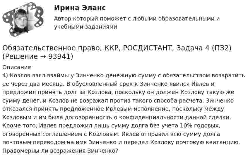      
            Описание
            4) Козлов взял взаймы у Зинченко денежную сумму с обязательством возвратить ее через два месяца. В обусловленный срок к Зинченко явился Ивлев и предложил принять долг за Козлова, поскольку он должен Козлову такую же сумму денег, и Козлов не возражал против такого способа расчета. Зинченко отказался принять предложенное Ивлевым исполнение, поскольку между Козловым и им была договоренность о конфиденциальности данной сделки. Кроме того, Ивлев предложил лишь сумму долга без учета 10% годовых, оговоренных соглашением с Козловым. Ивлев отправил всю сумму долга почтовым переводом на имя Зинченко и передал Козлову почтовую квитанцию. Правомерны ли возражения Зинченко?   
            
            
            Обязательственное право, ККР, РОСДИСТАНТ, Задача 4 (ПЗ1)Обязательственное право, ККР, РОСДИСТАНТ, Задача 4 (ПЗ2)Обязательственное право, ККР, РОСДИСТАНТ, Задача 5 (ПЗ1)Обязательственное право, ККР, РОСДИСТАНТ, Задача 5 (ПЗ2)Обязательственное право, ККР, РОСДИСТАНТ, Практическое задание 1Обязательственное право, ККР, РОСДИСТАНТ, Практическое задание 2Обязательство работодателя по предоставлению персоналу дополнительных социальных льгот и гарантий коллективного характера в России устанавливается коллективным ... Обязательства компании – это …Обязательственное право   Обязательственное право, ККР, РОСДИСТАНТ, Задача 1 (ПЗ1)Обязательственное право, ККР, РОСДИСТАНТ, Задача 1 (ПЗ2)Обязательственное право, ККР, РОСДИСТАНТ, Задача 2 (ПЗ1)Обязательственное право, ККР, РОСДИСТАНТ, Задача 2 (ПЗ2)Обязательственное право, ККР, РОСДИСТАНТ, Задача 3 (ПЗ1)