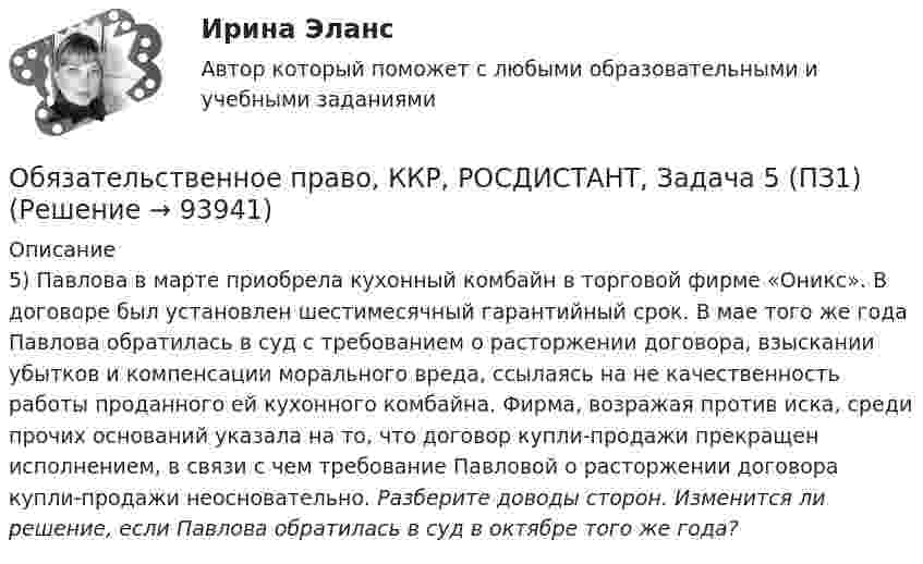      
            Описание
            5) Павлова в марте приобрела кухонный комбайн в торговой фирме «Оникс». В договоре был установлен шестимесячный гарантийный срок. В мае того же года Павлова обратилась в суд с требованием о расторжении договора, взыскании убытков и компенсации морального вреда, ссылаясь на не качественность работы проданного ей кухонного комбайна. Фирма, возражая против иска, среди прочих оснований указала на то, что договор купли-продажи прекращен исполнением, в связи с чем требование Павловой о расторжении договора купли-продажи неосновательно. Разберите доводы сторон. Изменится ли решение, если Павлова обратилась в суд в октябре того же года?   
            
            
            Обязательственное право, ККР, РОСДИСТАНТ, Задача 4 (ПЗ2)Обязательственное право, ККР, РОСДИСТАНТ, Задача 5 (ПЗ1)Обязательственное право, ККР, РОСДИСТАНТ, Задача 5 (ПЗ2)Обязательственное право, ККР, РОСДИСТАНТ, Практическое задание 1Обязательственное право, ККР, РОСДИСТАНТ, Практическое задание 2Обязательство работодателя по предоставлению персоналу дополнительных социальных льгот и гарантий коллективного характера в России устанавливается коллективным ... о взаимоотношении стран. Как вам известно, в последнее время, мир окунулся в пелену беспорядков. Чем они вызваны, нельзя сказать, навернякаОбязательственное право   Обязательственное право, ККР, РОСДИСТАНТ, Задача 1 (ПЗ1)Обязательственное право, ККР, РОСДИСТАНТ, Задача 1 (ПЗ2)Обязательственное право, ККР, РОСДИСТАНТ, Задача 2 (ПЗ1)Обязательственное право, ККР, РОСДИСТАНТ, Задача 2 (ПЗ2)Обязательственное право, ККР, РОСДИСТАНТ, Задача 3 (ПЗ1)Обязательственное право, ККР, РОСДИСТАНТ, Задача 3 (ПЗ2)