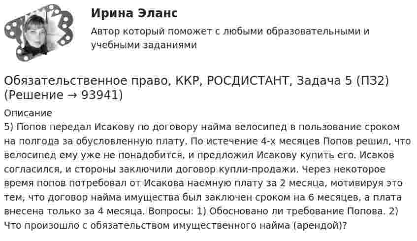      
            Описание
            5) Попов передал Исакову по договору найма велосипед в пользование сроком на полгода за обусловленную плату. По истечение 4-х месяцев Попов решил, что велосипед ему уже не понадобится, и предложил Исакову купить его. Исаков согласился, и стороны заключили договор купли-продажи. Через некоторое время попов потребовал от Исакова наемную плату за 2 месяца, мотивируя это тем, что договор найма имущества был заключен сроком на 6 месяцев, а плата внесена только за 4 месяца. Вопросы: 1) Обосновано ли требование Попова. 2) Что произошло с обязательством имущественного найма (арендой)?   
            
            
            Обязательственное право, ККР, РОСДИСТАНТ, Задача 5 (ПЗ1)Обязательственное право, ККР, РОСДИСТАНТ, Задача 5 (ПЗ2)Обязательственное право, ККР, РОСДИСТАНТ, Практическое задание 1Обязательственное право, ККР, РОСДИСТАНТ, Практическое задание 2Обязательство работодателя по предоставлению персоналу дополнительных социальных льгот и гарантий коллективного характера в России устанавливается коллективным ... о взаимоотношении стран. Как вам известно, в последнее время, мир окунулся в пелену беспорядков. Чем они вызваны, нельзя сказать, навернякаОвладение командными навыками позволяет быстрее обновлять результаты, увеличивать конкурентоспособность, улучшить контроль над дисциплиной и качеством работы, а также делает членов команды более стрессоустойчивыми и коммуникативными, чем члены тех Обязательственное право, ККР, РОСДИСТАНТ, Задача 1 (ПЗ1)Обязательственное право, ККР, РОСДИСТАНТ, Задача 1 (ПЗ2)Обязательственное право, ККР, РОСДИСТАНТ, Задача 2 (ПЗ1)Обязательственное право, ККР, РОСДИСТАНТ, Задача 2 (ПЗ2)Обязательственное право, ККР, РОСДИСТАНТ, Задача 3 (ПЗ1)Обязательственное право, ККР, РОСДИСТАНТ, Задача 3 (ПЗ2)Обязательственное право, ККР, РОСДИСТАНТ, Задача 4 (ПЗ1)