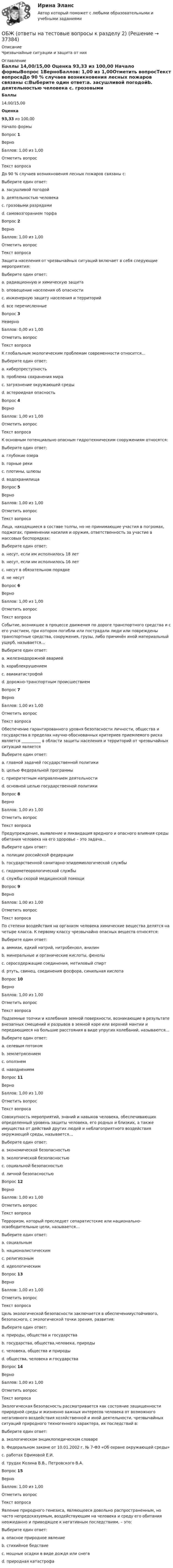      
          Описание
          Чрезвычайные ситуации и защита от них 
          Оглавление
           Баллы 14,00/15,00 Оценка 93,33 из 100,00  Начало формыВопрос 1ВерноБаллов: 1,00 из 1,00Отметить вопросТекст вопросаДо 90 % случаев возникновения лесных пожаров связаны с:Выберите один ответ:a. засушливой погодойb. деятельностью человека c. грозовыми разрядамиd. самовозгоранием торфаВопрос 2ВерноБаллов: 1,00 из 1,00Отметить вопросТекст вопросаЗащита населения от чрезвычайных ситуаций включает в себя следующие мероприятия:Выберите один ответ:a. радиационную и химическую защитаb. оповещение населения об опасностиc. инженерную защиту населения и территорийd. все перечисленные Вопрос 3НеверноБаллов: 0,00 из 1,00Отметить вопросТекст вопросаК глобальным экологическим проблемам современности относится…Выберите один ответ:a. киберпреступность b. проблема сохранения мираc. загрязнение окружающей средыd. астероидная опасностьВопрос 4ВерноБаллов: 1,00 из 1,00Отметить вопросТекст вопросаК основным потенциально опасным гидротехническим сооружениям относятся:Выберите один ответ:a. глубокие озераb. горные рекиc. плотины, шлюзы d. водохранилищаВопрос 5ВерноБаллов: 1,00 из 1,00Отметить вопросТекст вопросаЛица, находящиеся в составе толпы, но не принимающие участия в погромах, поджогах, применении насилия и оружия, ответственность за участие в массовых беспорядках:Выберите один ответ:a. несут, если им исполнилось 18 летb. несут, если им исполнилось 16 летc. несут в обязательном порядкеd. не несут Вопрос 6ВерноБаллов: 1,00 из 1,00Отметить вопросТекст вопросаСобытие, возникшее в процессе движения по дороге транспортного средства и с его участием, при котором погибли или пострадали люди или повреждены транспортные средства, сооружения, грузы, либо причинён иной материальный ущерб, называется…Выберите один ответ:a. железнодорожной авариейb. кораблекрушениемc. авиакатастрофойd. дорожно-транспортным происшествием Вопрос 7ВерноБаллов: 1,00 из 1,00Отметить вопросТекст вопросаОбеспечение гарантированного уровня безопасности личности, общества и государства в пределах научно-обоснованных критериев приемлемого риска является __________ в области защиты населения и территорий от чрезвычайных ситуаций являетсяВыберите один ответ:a. главной задачей государственной политикиb. целью Федеральной программыc. приоритетным направлением деятельностиd. основной целью государственной политики Вопрос 8ВерноБаллов: 1,00 из 1,00Отметить вопросТекст вопросаПредупреждение, выявление и ликвидация вредного и опасного влияния среды обитания человека на его здоровье – это задача…Выберите один ответ:a. полиции российской федерацииb. государственной санитарно-эпидемиологической службы c. гидрометеорологической службыd. службы скорой медицинской помощиВопрос 9ВерноБаллов: 1,00 из 1,00Отметить вопросТекст вопросаПо степени воздействия на организм человека химические вещества делятся на четыре класса. К первому классу чрезвычайно опасных веществ относятся:Выберите один ответ:a. аммиак, едкий натрий, нитробензол, анилинb. минеральные и органические кислоты, фенолыc. серосодержащие соединения, метиловый спиртd. ртуть, свинец, соединения фосфора, синильная кислота Вопрос 10ВерноБаллов: 1,00 из 1,00Отметить вопросТекст вопросаПодземные толчки и колебания земной поверхности, возникающие в результате внезапных смещений и разрывов в земной коре или верхней мантии и передающиеся на большие расстояния в виде упругих колебаний, называются…Выберите один ответ:a. селевым потокомb. землетрясением c. оползнемd. наводнениемВопрос 11ВерноБаллов: 1,00 из 1,00Отметить вопросТекст вопросаСовокупность мероприятий, знаний и навыков человека, обеспечивающих определенный уровень защиты человека, его родных и близких, а также имущества от действий других людей и неблагоприятного воздействия окружающей среды, называется…Выберите один ответ:a. экономической безопасностьюb. экологической безопасностьюc. социальной безопасностьюd. личной безопасностью Вопрос 12ВерноБаллов: 1,00 из 1,00Отметить вопросТекст вопросаТерроризм, который преследует сепаратистские или национально-освободительные цели, называется…Выберите один ответ:a. социальнымb. националистическим c. религиознымd. идеологическимВопрос 13ВерноБаллов: 1,00 из 1,00Отметить вопросТекст вопросаЦель экологической безопасности заключается в обеспеченииустойчивого, безопасного, с экологической точки зрения, развития:Выберите один ответ:a. природы, общества и государстваb. государства, общества,человека, природыc. человека, общества и природы d. общества, человека и государстваВопрос 14ВерноБаллов: 1,00 из 1,00Отметить вопросТекст вопросаЭкологическая безопасность рассматривается как состояние защищенности природной среды и жизненно важных интересов человека от возможного негативного воздействия хозяйственной и иной деятельности, чрезвычайных ситуаций природного техногенного характера, их последствий в:Выберите один ответ:a. экологическом энциклопедическом словареb. Федеральном законе от 10.01.2002 г. № 7-ФЗ «Об охране окружающей среды» c. работах Ефимовой Е.И.d. трудах Козина В.В., Петровского В.А.Вопрос 15ВерноБаллов: 1,00 из 1,00Отметить вопросТекст вопросаЯвление природного генезиса, являющееся довольно распространенным, но часто непредсказуемым, воздействующим на человека и среду его обитания неожиданно и приводящее к негативным последствиям, – это:Выберите один ответ:a. опасное природное явление b. стихийное бедствиеc. мощные осадки в виде дождя или снегаd. природная катастрофа 
            
            
            ОБЖ (БЖ) Практическое занятие 2 (для девушек) НСПК после 9 класса. Ручная работа. Все задания сделаны на отлично!ОБЖ (ответы на тестовые вопросы к разделу 2)ОБЖ Практическое занятие 2 (Для девушек)ОБЖ СОО НСПК Тестовые вопросы к разделу 1ОБЖ СОО НСПК Тестовые вопросы к разделу 2ОБЖ СОО НСПК Тестовые вопросы к разделу 3ОБЖ СОО НСПК Тестовые вопросы к разделу 4Обеспечение условия для развития физической культуры и спортаОбеспеченность дорогами Российской Федерации - контрольнаяОбеспеченность кадрами зависит от их движения в течение ...Обеспечивает воспроизведение единицы с наивысшей точностью_______Обеспечительные меры арбитражным судом ...Обесценивание национальной валюты называют …Обесценивание национальной валюты по отношению к валютам других стран …