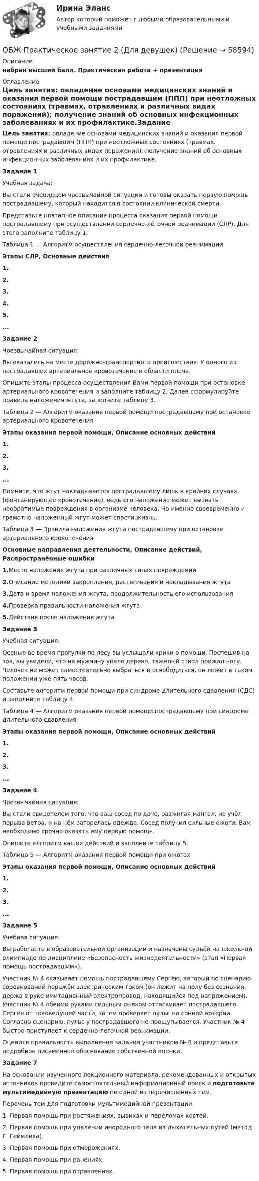      
            Описание
            набран высший балл. Практическая работа + презентация  
            Оглавление
            Цель занятия: овладение основами медицинских знаний и оказания первой помощи пострадавшим (ППП) при неотложных состояниях (травмах, отравлениях и различных видах поражений); получение знаний об основных инфекционных заболеваниях и их профилактике.Задание 1Учебная задача:Вы стали очевидцем чрезвычайной ситуации и готовы оказать первую помощь пострадавшему, который находится в состоянии клинической смерти.Представьте поэтапное описание процесса оказания первой помощи пострадавшему при осуществлении сердечно-лёгочной реанимации (СЛР). Для этого заполните таблицу 1.Таблица 1 — Алгоритм осуществления сердечно-лёгочной реанимацииЭтапы СЛР, Основные действия1.2.3.4.5....Задание 2Чрезвычайная ситуация:Вы оказались на месте дорожно-транспортного происшествия. У одного из пострадавших артериальное кровотечение в области плеча.Опишите этапы процесса осуществления Вами первой помощи при остановке артериального кровотечения и заполните таблицу 2. Далее сформулируйте правила наложения жгута, заполните таблицу 3.Таблица 2 — Алгоритм оказания первой помощи пострадавшему при остановке артериального кровотеченияЭтапы оказания первой помощи, Описание основных действий1.2.3....Помните, что жгут накладывается пострадавшему лишь в крайних случаях (фонтанирующее кровотечение), ведь его наложение может вызвать необратимые повреждения в организме человека. Но именно своевременно и грамотно наложенный жгут может спасти жизнь.Таблица 3 — Правила наложения жгута пострадавшему при остановке артериального кровотеченияОсновные направления деятельности, Описание действий, Распространённые ошибки1.Место наложения жгута при различных типах повреждений2.Описание методики закрепления, растягивания и накладывания жгута3.Дата и время наложения жгута, продолжительность его использования4.Проверка правильности наложения жгута5.Действия после наложения жгутаЗадание 3Учебная ситуация:Осенью во время прогулки по лесу вы услышали крики о помощи. Поспешив на зов, вы увидели, что на мужчину упало дерево, тяжёлый ствол прижал ногу. Человек не может самостоятельно выбраться и освободиться, он лежит в таком положении уже пять часов.Составьте алгоритм первой помощи при синдроме длительного сдавления (СДС) и заполните таблицу 4.Таблица 4 — Алгоритм оказания первой помощи пострадавшему при синдроме длительного сдавленияЭтапы оказания первой помощи, Описание основных действий1.2.3....Задание 4Чрезвычайная ситуация:Вы стали свидетелем того, что ваш сосед по даче, разжигая мангал, не учёл порыва ветра, и на нём загорелась одежда. Сосед получил сильные ожоги. Вам необходимо срочно оказать ему первую помощь.Опишите алгоритм ваших действий и заполните таблицу 5.Таблица 5 — Алгоритм оказания первой помощи при ожогахЭтапы оказания первой помощи, Описание основных действий1.2.3....Задание 5Учебная ситуация:Вы работаете в образовательной организации и назначены судьёй на школьной олимпиаде по дисциплине «Безопасность жизнедеятельности» (этап «Первая помощь пострадавшим»).Участник № 4 оказывает помощь пострадавшему Сергею, который по сценарию соревнований поражён электрическим током (он лежит на полу без сознания, держа в руке имитационный электропровод, находящийся под напряжением). Участник № 4 обеими руками сильным рывком оттаскивает пострадавшего Сергея от токоведущей части, затем проверяет пульс на сонной артерии. Согласно сценарию, пульс у пострадавшего не прощупывается. Участник № 4 быстро приступает к сердечно-легочной реанимации.Оцените правильность выполнения задания участником № 4 и представьте подробное письменное обоснование собственной оценки.Задание 7На основании изученного лекционного материала, рекомендованных и открытых источников проведите самостоятельный информационный поиск и подготовьте мультимедийную презентацию по одной из перечисленных тем.Перечень тем для подготовки мультимедийной презентации:1. Первая помощь при растяжениях, вывихах и переломах костей.2. Первая помощь при удалении инородного тела из дыхательных путей (метод Г. Геймлиха).3. Первая помощь при отморожениях.4. Первая помощь при ранениях.5. Первая помощь при отравлениях.  
            
            
            ОБЖ (ответы на тестовые вопросы к разделу 2)ОБЖ Практическое занятие 2 (Для девушек)ОБЖ СОО НСПК Тестовые вопросы к разделу 1ОБЖ СОО НСПК Тестовые вопросы к разделу 2ОБЖ СОО НСПК Тестовые вопросы к разделу 3ОБЖ СОО НСПК Тестовые вопросы к разделу 4ОБЖ Тест 1 НСПК после 9 класса Обеспеченность дорогами Российской Федерации - контрольнаяОбеспеченность кадрами зависит от их движения в течение ...Обеспечивает воспроизведение единицы с наивысшей точностью_______Обеспечительные меры арбитражным судом ...Обесценивание национальной валюты называют …Обесценивание национальной валюты по отношению к валютам других стран …Обжалуя в Конституционном Суде РФ один из Федеральных законов в связи с нарушением порядка его принятия, заявитель (губернатор Томской области)