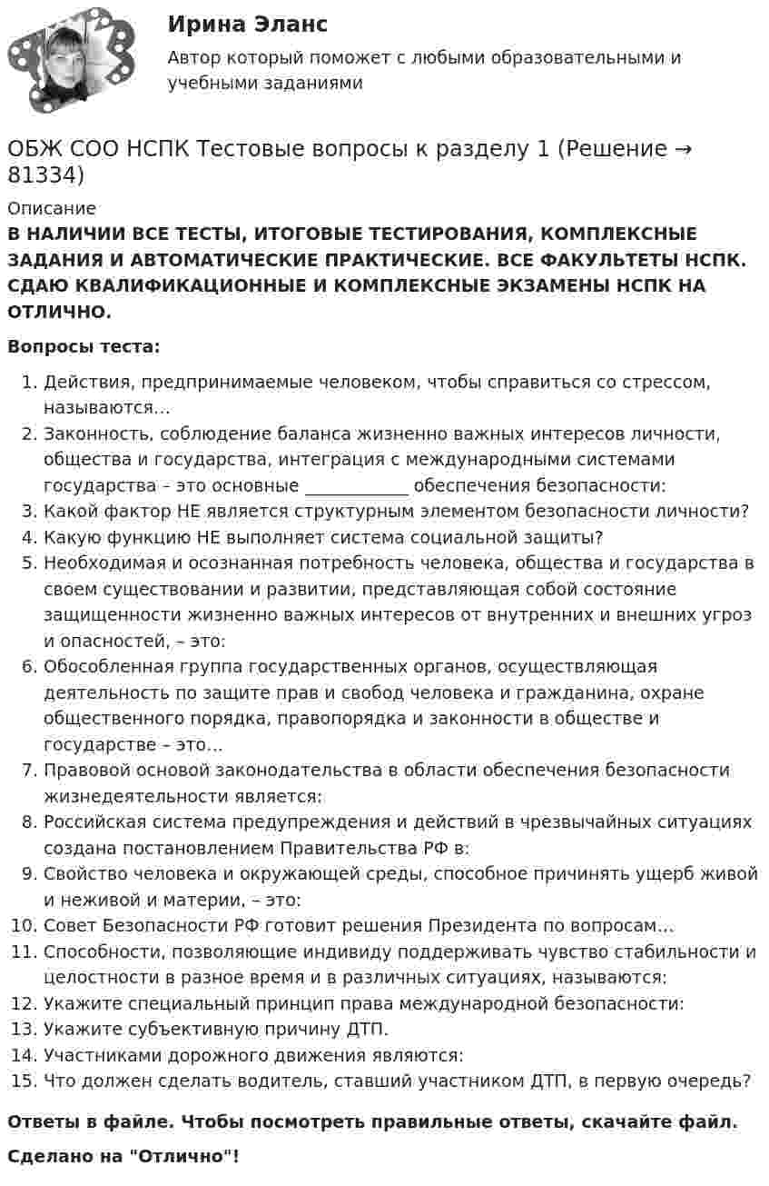      
            Описание
            В НАЛИЧИИ ВСЕ ТЕСТЫ, ИТОГОВЫЕ ТЕСТИРОВАНИЯ, КОМПЛЕКСНЫЕ ЗАДАНИЯ И АВТОМАТИЧЕСКИЕ ПРАКТИЧЕСКИЕ. ВСЕ ФАКУЛЬТЕТЫ НСПК. СДАЮ КВАЛИФИКАЦИОННЫЕ И КОМПЛЕКСНЫЕ ЭКЗАМЕНЫ НСПК НА ОТЛИЧНО.Вопросы теста:Действия, предпринимаемые человеком, чтобы справиться со стрессом, называются… Законность, соблюдение баланса жизненно важных интересов личности, общества и государства, интеграция с международными системами государства – это основные ____________ обеспечения безопасности: Какой фактор НЕ является структурным элементом безопасности личности? Какую функцию НЕ выполняет система социальной защиты? Необходимая и осознанная потребность человека, общества и государства в своем существовании и развитии, представляющая собой состояние защищенности жизненно важных интересов от внутренних и внешних угроз и опасностей, – это: Обособленная группа государственных органов, осуществляющая деятельность по защите прав и свобод человека и гражданина, охране общественного порядка, правопорядка и законности в обществе и государстве – это…Правовой основой законодательства в области обеспечения безопасности жизнедеятельности является: Российская система предупреждения и действий в чрезвычайных ситуациях создана постановлением Правительства РФ в: Свойство человека и окружающей среды, способное причинять ущерб живой и неживой и материи, – это: Совет Безопасности РФ готовит решения Президента по вопросам…Способности, позволяющие индивиду поддерживать чувство стабильности и целостности в разное время и в различных ситуациях, называются: Укажите специальный принцип права международной безопасности: Укажите субъективную причину ДТП. Участниками дорожного движения являются:Что должен сделать водитель, ставший участником ДТП, в первую очередь? Ответы в файле. Чтобы посмотреть правильные ответы, скачайте файл.Сделано на Отлично!   
            
            
            ОБЖ Практическое занятие 2 (Для девушек)ОБЖ СОО НСПК Тестовые вопросы к разделу 1ОБЖ СОО НСПК Тестовые вопросы к разделу 2ОБЖ СОО НСПК Тестовые вопросы к разделу 3ОБЖ СОО НСПК Тестовые вопросы к разделу 4ОБЖ Тест 1 НСПК после 9 класса ОБЖ Тест 2 НСПК после 9 классаОбеспеченность кадрами зависит от их движения в течение ...Обеспечивает воспроизведение единицы с наивысшей точностью_______Обеспечительные меры арбитражным судом ...Обесценивание национальной валюты называют …Обесценивание национальной валюты по отношению к валютам других стран …Обжалуя в Конституционном Суде РФ один из Федеральных законов в связи с нарушением порядка его принятия, заявитель (губернатор Томской области)ОБЖ (БЖ) Практическое занятие 2 (для девушек) НСПК после 9 класса. Ручная работа. Все задания сделаны на отлично!