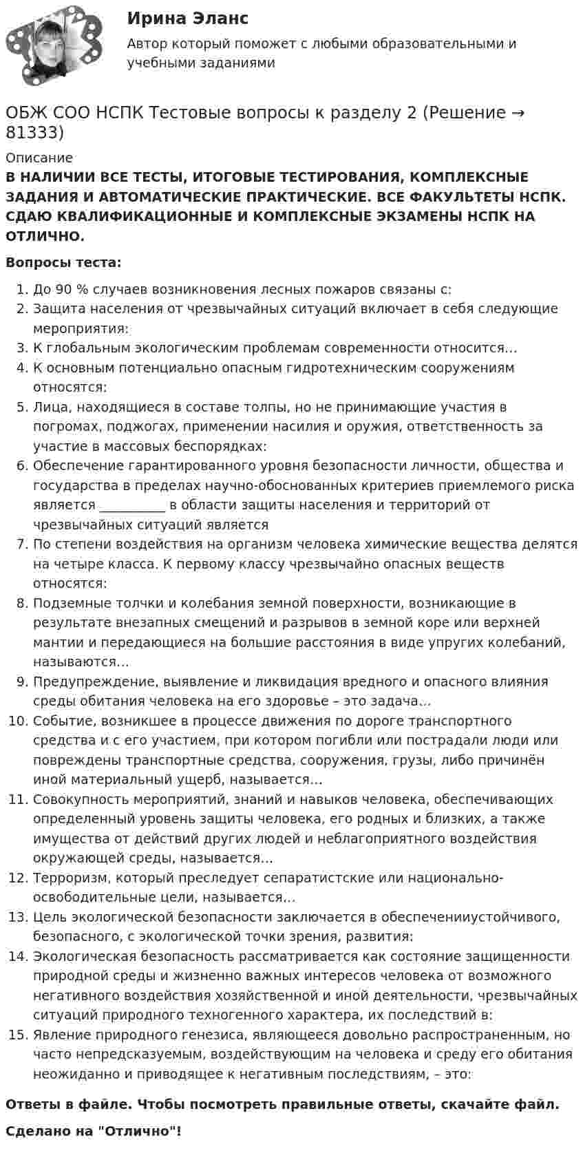      
            Описание
            В НАЛИЧИИ ВСЕ ТЕСТЫ, ИТОГОВЫЕ ТЕСТИРОВАНИЯ, КОМПЛЕКСНЫЕ ЗАДАНИЯ И АВТОМАТИЧЕСКИЕ ПРАКТИЧЕСКИЕ. ВСЕ ФАКУЛЬТЕТЫ НСПК. СДАЮ КВАЛИФИКАЦИОННЫЕ И КОМПЛЕКСНЫЕ ЭКЗАМЕНЫ НСПК НА ОТЛИЧНО.Вопросы теста:До 90 % случаев возникновения лесных пожаров связаны с: Защита населения от чрезвычайных ситуаций включает в себя следующие мероприятия:К глобальным экологическим проблемам современности относится…К основным потенциально опасным гидротехническим сооружениям относятся: Лица, находящиеся в составе толпы, но не принимающие участия в погромах, поджогах, применении насилия и оружия, ответственность за участие в массовых беспорядках: Обеспечение гарантированного уровня безопасности личности, общества и государства в пределах научно-обоснованных критериев приемлемого риска является __________ в области защиты населения и территорий от чрезвычайных ситуаций является По степени воздействия на организм человека химические вещества делятся на четыре класса. К первому классу чрезвычайно опасных веществ относятся: Подземные толчки и колебания земной поверхности, возникающие в результате внезапных смещений и разрывов в земной коре или верхней мантии и передающиеся на большие расстояния в виде упругих колебаний, называются…Предупреждение, выявление и ликвидация вредного и опасного влияния среды обитания человека на его здоровье – это задача…Событие, возникшее в процессе движения по дороге транспортного средства и с его участием, при котором погибли или пострадали люди или повреждены транспортные средства, сооружения, грузы, либо причинён иной материальный ущерб, называется…Совокупность мероприятий, знаний и навыков человека, обеспечивающих определенный уровень защиты человека, его родных и близких, а также имущества от действий других людей и неблагоприятного воздействия окружающей среды, называется… Терроризм, который преследует сепаратистские или национально-освободительные цели, называется…Цель экологической безопасности заключается в обеспеченииустойчивого, безопасного, с экологической точки зрения, развития: Экологическая безопасность рассматривается как состояние защищенности природной среды и жизненно важных интересов человека от возможного негативного воздействия хозяйственной и иной деятельности, чрезвычайных ситуаций природного техногенного характера, их последствий в:Явление природного генезиса, являющееся довольно распространенным, но часто непредсказуемым, воздействующим на человека и среду его обитания неожиданно и приводящее к негативным последствиям, – это: Ответы в файле. Чтобы посмотреть правильные ответы, скачайте файл.Сделано на Отлично!   
            
            
            ОБЖ СОО НСПК Тестовые вопросы к разделу 1ОБЖ СОО НСПК Тестовые вопросы к разделу 2ОБЖ СОО НСПК Тестовые вопросы к разделу 3ОБЖ СОО НСПК Тестовые вопросы к разделу 4ОБЖ Тест 1 НСПК после 9 класса ОБЖ Тест 2 НСПК после 9 классаОбзор жизни и творчества А.Т. Твардовского Обеспечивает воспроизведение единицы с наивысшей точностью_______Обеспечительные меры арбитражным судом ...Обесценивание национальной валюты называют …Обесценивание национальной валюты по отношению к валютам других стран …Обжалуя в Конституционном Суде РФ один из Федеральных законов в связи с нарушением порядка его принятия, заявитель (губернатор Томской области)ОБЖ (БЖ) Практическое занятие 2 (для девушек) НСПК после 9 класса. Ручная работа. Все задания сделаны на отлично!ОБЖ (ответы на тестовые вопросы к разделу 2)