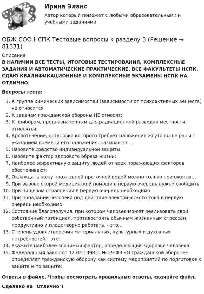      
            Описание
            В НАЛИЧИИ ВСЕ ТЕСТЫ, ИТОГОВЫЕ ТЕСТИРОВАНИЯ, КОМПЛЕКСНЫЕ ЗАДАНИЯ И АВТОМАТИЧЕСКИЕ ПРАКТИЧЕСКИЕ. ВСЕ ФАКУЛЬТЕТЫ НСПК. СДАЮ КВАЛИФИКАЦИОННЫЕ И КОМПЛЕКСНЫЕ ЭКЗАМЕНЫ НСПК НА ОТЛИЧНО.Вопросы теста:К группе химических зависимостей (зависимости от психоактивных веществ) не относится К задачам гражданской обороны НЕ относят: К приборам, предназначенным для радиационной разведки местности, относятся:Кровотечение, остановка которого требует наложения жгута выше раны с указанием времени его наложения, называется… Назовите средство индивидуальной защиты:Назовите фактор здорового образа жизни:Наиболее эффективную защиту людей от всех поражающих факторов обеспечивают: Охлаждать кожу прохладной проточной водой можно только при ожогах…При вызове скорой медицинской помощи в первую очередь нужно сообщить:При пищевом отравлении в первую очередь необходимо При попадании человека под действие электрического тока в первую очередь необходимо:Состояние благополучия, при котором человек может реализовать свой собственный потенциал, противостоять обычным жизненным стрессам, продуктивно и плодотворно работать, - это…Степень удовлетворения материальных, культурных и духовных потребностей – это:Укажите наиболее значимый фактор, определяющий здоровье человека: Федеральный закон от 12.02.1998 г. № 29-ФЗ «О гражданской обороне» определяет гражданскую оборону как систему мероприятий по подготовке к защите и по защите: Ответы в файле. Чтобы посмотреть правильные ответы, скачайте файл.Сделано на Отлично!   
            
            
            ОБЖ СОО НСПК Тестовые вопросы к разделу 2ОБЖ СОО НСПК Тестовые вопросы к разделу 3ОБЖ СОО НСПК Тестовые вопросы к разделу 4ОБЖ Тест 1 НСПК после 9 класса ОБЖ Тест 2 НСПК после 9 классаОбзор жизни и творчества А.Т. Твардовского обзор зарубежных практик по кредитованию физических лиц курсоваяОбеспечительные меры арбитражным судом ...Обесценивание национальной валюты называют …Обесценивание национальной валюты по отношению к валютам других стран …Обжалуя в Конституционном Суде РФ один из Федеральных законов в связи с нарушением порядка его принятия, заявитель (губернатор Томской области)ОБЖ (БЖ) Практическое занятие 2 (для девушек) НСПК после 9 класса. Ручная работа. Все задания сделаны на отлично!ОБЖ (ответы на тестовые вопросы к разделу 2)ОБЖ Практическое занятие 2 (Для девушек)