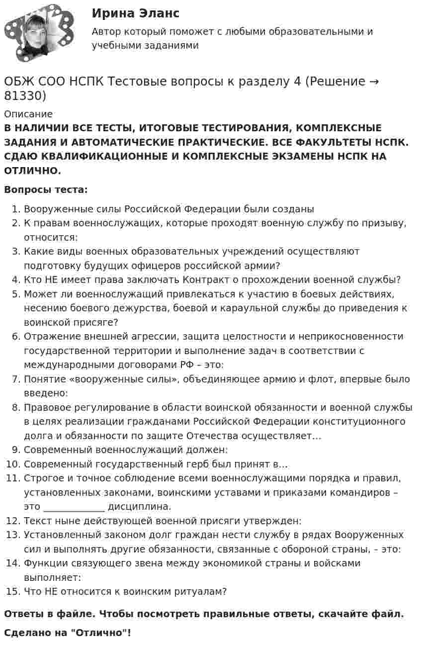      
            Описание
            В НАЛИЧИИ ВСЕ ТЕСТЫ, ИТОГОВЫЕ ТЕСТИРОВАНИЯ, КОМПЛЕКСНЫЕ ЗАДАНИЯ И АВТОМАТИЧЕСКИЕ ПРАКТИЧЕСКИЕ. ВСЕ ФАКУЛЬТЕТЫ НСПК. СДАЮ КВАЛИФИКАЦИОННЫЕ И КОМПЛЕКСНЫЕ ЭКЗАМЕНЫ НСПК НА ОТЛИЧНО.Вопросы теста:Вооруженные силы Российской Федерации были созданыК правам военнослужащих, которые проходят военную службу по призыву, относится:Какие виды военных образовательных учреждений осуществляют подготовку будущих офицеров российской армии?Кто НЕ имеет права заключать Контракт о прохождении военной службы?Может ли военнослужащий привлекаться к участию в боевых действиях, несению боевого дежурства, боевой и караульной службы до приведения к воинской присяге?Отражение внешней агрессии, защита целостности и неприкосновенности государственной территории и выполнение задач в соответствии с международными договорами РФ – это: Понятие «вооруженные силы», объединяющее армию и флот, впервые было введено: Правовое регулирование в области воинской обязанности и военной службы в целях реализации гражданами Российской Федерации конституционного долга и обязанности по защите Отечества осуществляет…Современный военнослужащий должен: Современный государственный герб был принят в…Строгое и точное соблюдение всеми военнослужащими порядка и правил, установленных законами, воинскими уставами и приказами командиров – это _____________ дисциплина.Текст ныне действующей военной присяги утвержден: Установленный законом долг граждан нести службу в рядах Вооруженных сил и выполнять другие обязанности, связанные с обороной страны, – это:Функции связующего звена между экономикой страны и войсками выполняет: Что НЕ относится к воинским ритуалам? Ответы в файле. Чтобы посмотреть правильные ответы, скачайте файл.Сделано на Отлично!   
            
            
            ОБЖ СОО НСПК Тестовые вопросы к разделу 3ОБЖ СОО НСПК Тестовые вопросы к разделу 4ОБЖ Тест 1 НСПК после 9 класса ОБЖ Тест 2 НСПК после 9 классаОбзор жизни и творчества А.Т. Твардовского обзор зарубежных практик по кредитованию физических лиц курсоваяОбзор правовых позиций судов Республики Крым и г. СевастополяОбесценивание национальной валюты называют …Обесценивание национальной валюты по отношению к валютам других стран …Обжалуя в Конституционном Суде РФ один из Федеральных законов в связи с нарушением порядка его принятия, заявитель (губернатор Томской области)ОБЖ (БЖ) Практическое занятие 2 (для девушек) НСПК после 9 класса. Ручная работа. Все задания сделаны на отлично!ОБЖ (ответы на тестовые вопросы к разделу 2)ОБЖ Практическое занятие 2 (Для девушек)ОБЖ СОО НСПК Тестовые вопросы к разделу 1