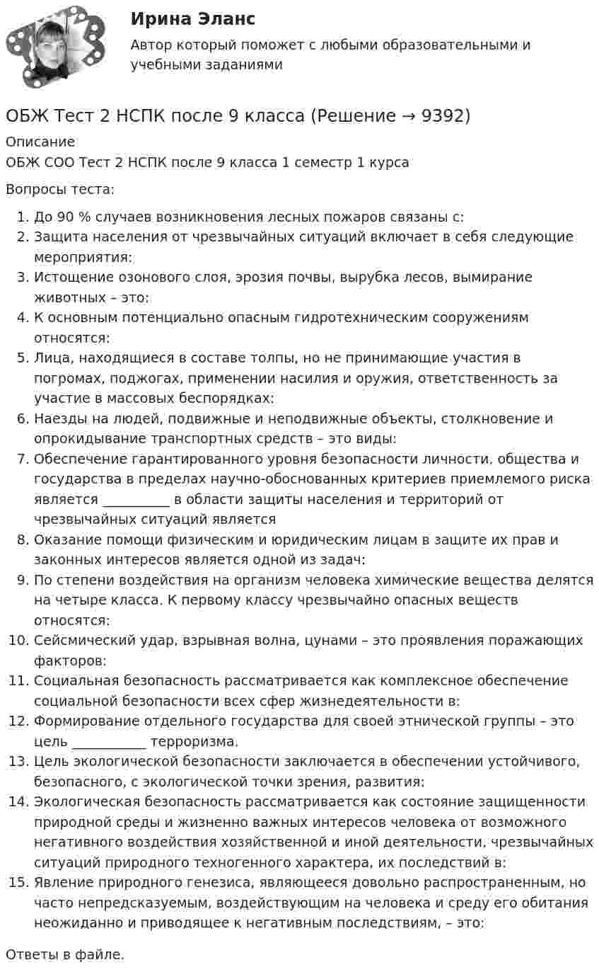      
          Описание
          ОБЖ СОО Тест 2 НСПК после 9 класса 1 семестр 1 курсаВопросы теста:До 90 % случаев возникновения лесных пожаров связаны с:Защита населения от чрезвычайных ситуаций включает в себя следующие мероприятия:Истощение озонового слоя, эрозия почвы, вырубка лесов, вымирание животных – это:К основным потенциально опасным гидротехническим сооружениям относятся:Лица, находящиеся в составе толпы, но не принимающие участия в погромах, поджогах, применении насилия и оружия, ответственность за участие в массовых беспорядках:Наезды на людей, подвижные и неподвижные объекты, столкновение и опрокидывание транспортных средств – это виды:Обеспечение гарантированного уровня безопасности личности, общества и государства в пределах научно-обоснованных критериев приемлемого риска является __________ в области защиты населения и территорий от чрезвычайных ситуаций являетсяОказание помощи физическим и юридическим лицам в защите их прав и законных интересов является одной из задач:По степени воздействия на организм человека химические вещества делятся на четыре класса. К первому классу чрезвычайно опасных веществ относятся:Сейсмический удар, взрывная волна, цунами – это проявления поражающих факторов:Социальная безопасность рассматривается как комплексное обеспечение социальной безопасности всех сфер жизнедеятельности в:Формирование отдельного государства для своей этнической группы – это цель ___________ терроризма.Цель экологической безопасности заключается в обеспечении устойчивого, безопасного, с экологической точки зрения, развития:Экологическая безопасность рассматривается как состояние защищенности природной среды и жизненно важных интересов человека от возможного негативного воздействия хозяйственной и иной деятельности, чрезвычайных ситуаций природного техногенного характера, их последствий в:Явление природного генезиса, являющееся довольно распространенным, но часто непредсказуемым, воздействующим на человека и среду его обитания неожиданно и приводящее к негативным последствиям, – это:Ответы в файле.  
            
            
            ОБЖ Тест 1 НСПК после 9 класса ОБЖ Тест 2 НСПК после 9 классаОбзор жизни и творчества А.Т. Твардовского обзор зарубежных практик по кредитованию физических лиц курсоваяОбзор правовых позиций судов Республики Крым и г. СевастополяОБЗОР практики рассмотрения арбитражными судами Московского округа споров, связанных с возмещением ущерба коммерческим организациям, предоставляющим услуги населениюОбзор практики Суда по конкретному виду дел: налоговый вычет по недвижимостиОбжалуя в Конституционном Суде РФ один из Федеральных законов в связи с нарушением порядка его принятия, заявитель (губернатор Томской области)ОБЖ (БЖ) Практическое занятие 2 (для девушек) НСПК после 9 класса. Ручная работа. Все задания сделаны на отлично!ОБЖ (ответы на тестовые вопросы к разделу 2)ОБЖ Практическое занятие 2 (Для девушек)ОБЖ СОО НСПК Тестовые вопросы к разделу 1ОБЖ СОО НСПК Тестовые вопросы к разделу 2ОБЖ СОО НСПК Тестовые вопросы к разделу 3