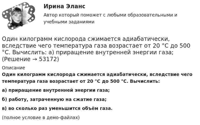     
            Описание
            Один килограмм кислорода сжимается адиабатически, вследствие чего температура газа возрастает от 20 °C до 500 °C. Вычислить:а) приращение внутренней энергии газа;б) работу, затраченную на сжатие газа;в) во сколько раз уменьшится объём газа.(полное условие в демо-файлах)  
            
            
            Один из разделов экономической теории, предметом изучения которого  являются законы функционирования национальной экономики, – это … Один килограмм кислорода сжимается адиабатически, вследствие чего температура газа возрастает от 20 °C до 500 °C. Вычислить:  а) приращение внутренней энергии газа;Один киломоль газа изобарически нагревается от 20 °C до 600 °C, при этом газ поглощает 1,2·107 Дж тепла. Определить число степеней свободы молекул газа, приращение внутренней энергии газа и работу газа.Один киломоль идеального газа изобарически нагревают от температуры T_1=293 К до T_2=873 К, при этом газ поглощает Q=1.2*10^7 Дж тепла. Найти: 1) число степеней свободы газа i; 2) приращение внутренней энергии газа dU; 3) работу газа A.Один киломоль кислорода находится при температуре 27 °C и давлении 10 МПа. Найти объём газа считая, что кислород при данных условиях ведёт себя как реальный газ.  [V = 0,23 м3]	Один киломоль кислорода О2 находится под давлением р1 = 250 кПа и занимает объём V1 = 10 л. Сначала газ изохорически нагревают до температуры T2 = 400 К, а затем, изотермически расширяя и изобарически сжимая,Один киломоль одноатомного газа, находящегося при температуре 27 °C, охлаждается изохорически, вследствие чего его давление уменьшается в два раза. Затем газ изобарически расширяется так, что в конечном состоянииОдин баллон объёмом V1 = 10 л содержит кислород под давлением p1 = 1,5 МПа, другой баллон объёмом V2 = 22 л содержит азот под давлением p2 = 0,6 МПа. Оба баллона были соединены между собой и оба газа смешались,Один грамм гелия нагрет на 100 °C при постоянном давлении. Определить количество теплоты, переданное газу, работу расширения и приращение внутренней энергии газа.Один из базовых механизмов дифференциации социальной деятельности и предполагает достижение особого положения определенным лицом или определенной частью группы по отношению к остальным членам группы, которое обозначается словомОдин из важных элементов рекламного сообщения - это ...Один из ключевых вопросов кадрового планирования звучит: Какие мероприятия по ...  персонала необходимо предусмотреть?Один из ключевых вопросов кадрового планирования звучит: Как привлечь нужный и сократить излишний персонал без нанесения социального:...Один из критериев, используемый в России, позволяющий считать структуру баланса неудовлетворительной, а предприятие неплатежеспособным, - это коэффициент ...