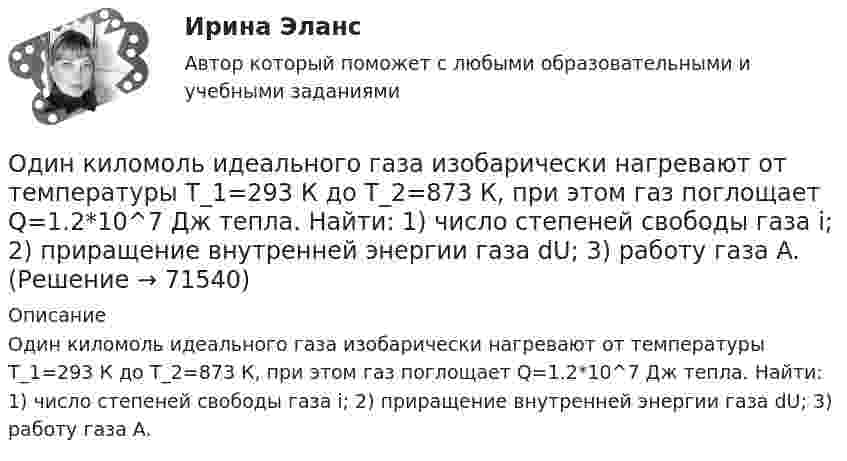      
            Описание
            Один киломоль идеального газа изобарически нагревают от температуры T_1=293 К до T_2=873 К, при этом газ поглощает Q=1.2*10^7 Дж тепла. Найти: 1) число степеней свободы газа i; 2) приращение внутренней энергии газа dU; 3) работу газа A.   
            
            
            Один киломоль газа изобарически нагревается от 20 °C до 600 °C, при этом газ поглощает 1,2·107 Дж тепла. Определить число степеней свободы молекул газа, приращение внутренней энергии газа и работу газа.Один киломоль идеального газа изобарически нагревают от температуры T_1=293 К до T_2=873 К, при этом газ поглощает Q=1.2*10^7 Дж тепла. Найти: 1) число степеней свободы газа i; 2) приращение внутренней энергии газа dU; 3) работу газа A.Один киломоль кислорода находится при температуре 27 °C и давлении 10 МПа. Найти объём газа считая, что кислород при данных условиях ведёт себя как реальный газ.  [V = 0,23 м3]	Один киломоль кислорода О2 находится под давлением р1 = 250 кПа и занимает объём V1 = 10 л. Сначала газ изохорически нагревают до температуры T2 = 400 К, а затем, изотермически расширяя и изобарически сжимая,Один киломоль одноатомного газа, находящегося при температуре 27 °C, охлаждается изохорически, вследствие чего его давление уменьшается в два раза. Затем газ изобарически расширяется так, что в конечном состоянииОдин луч от источника S монохроматического света (0,72 мкм) падает в точку A экрана непосредственно, другой – после отражения от плоского зеркала B. SA = 2 м, SC = 1 м, BC = 2 мм. Что будет наблюдаться в точке A в результате интерференции лучей –светОдин моль двухатомного газа расширяется изобарически до удвоения его объема. Вычислите приращение энтропии газаОдин из базовых механизмов дифференциации социальной деятельности и предполагает достижение особого положения определенным лицом или определенной частью группы по отношению к остальным членам группы, которое обозначается словомОдин из важных элементов рекламного сообщения - это ...Один из ключевых вопросов кадрового планирования звучит: Какие мероприятия по ...  персонала необходимо предусмотреть?Один из ключевых вопросов кадрового планирования звучит: Как привлечь нужный и сократить излишний персонал без нанесения социального:...Один из критериев, используемый в России, позволяющий считать структуру баланса неудовлетворительной, а предприятие неплатежеспособным, - это коэффициент ...Один из основных принципов предпринимательского права - свобода предпринимательской деятельности -означает, что ...Один из разделов экономической теории, предметом изучения которого  являются законы функционирования национальной экономики, – это … 