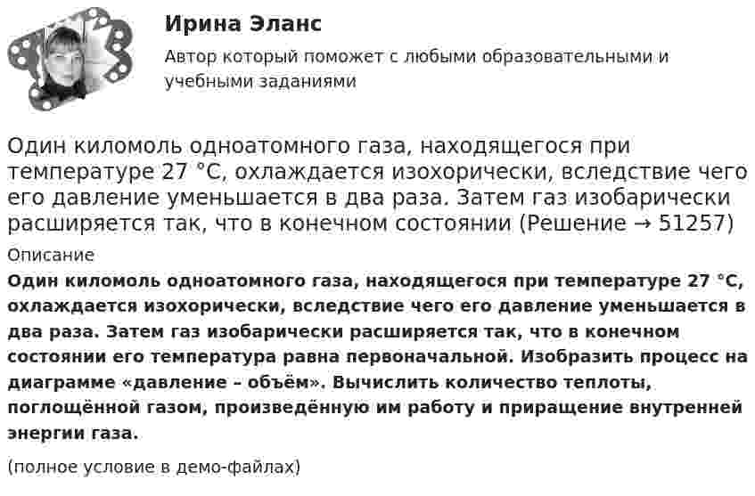     
            Описание
            Один киломоль одноатомного газа, находящегося при температуре 27 °C, охлаждается изохорически, вследствие чего его давление уменьшается в два раза. Затем газ изобарически расширяется так, что в конечном состоянии его температура равна первоначальной. Изобразить процесс на диаграмме «давление – объём». Вычислить количество теплоты, поглощённой газом, произведённую им работу и приращение внутренней энергии газа.(полное условие в демо-файлах)  
            
            
            	Один киломоль кислорода О2 находится под давлением р1 = 250 кПа и занимает объём V1 = 10 л. Сначала газ изохорически нагревают до температуры T2 = 400 К, а затем, изотермически расширяя и изобарически сжимая,Один киломоль одноатомного газа, находящегося при температуре 27 °C, охлаждается изохорически, вследствие чего его давление уменьшается в два раза. Затем газ изобарически расширяется так, что в конечном состоянииОдин луч от источника S монохроматического света (0,72 мкм) падает в точку A экрана непосредственно, другой – после отражения от плоского зеркала B. SA = 2 м, SC = 1 м, BC = 2 мм. Что будет наблюдаться в точке A в результате интерференции лучей –светОдин моль двухатомного газа расширяется изобарически до удвоения его объема. Вычислите приращение энтропии газаОдин моль двухатомного газа расширяется изобарически до удвоения его объёма. Вычислите приращение энтропии газа.Один моль идеального газа совершает процесс, при котором его давление зависит от температуры по закону p = 400T2. Найти работу, которую произведёт газ, если его температура изменится на DT = 200 К.Один моль идеального газа с показателем адиабаты g совершает процесс, при котором его давление p ~ Ta, где a – постоянная. Найти:Один из ключевых вопросов кадрового планирования звучит: Как привлечь нужный и сократить излишний персонал без нанесения социального:...Один из критериев, используемый в России, позволяющий считать структуру баланса неудовлетворительной, а предприятие неплатежеспособным, - это коэффициент ...Один из основных принципов предпринимательского права - свобода предпринимательской деятельности -означает, что ...Один из разделов экономической теории, предметом изучения которого  являются законы функционирования национальной экономики, – это … Один килограмм кислорода сжимается адиабатически, вследствие чего температура газа возрастает от 20 °C до 500 °C. Вычислить:  а) приращение внутренней энергии газа;Один киломоль газа изобарически нагревается от 20 °C до 600 °C, при этом газ поглощает 1,2·107 Дж тепла. Определить число степеней свободы молекул газа, приращение внутренней энергии газа и работу газа.Один киломоль идеального газа изобарически нагревают от температуры T_1=293 К до T_2=873 К, при этом газ поглощает Q=1.2*10^7 Дж тепла. Найти: 1) число степеней свободы газа i; 2) приращение внутренней энергии газа dU; 3) работу газа A.