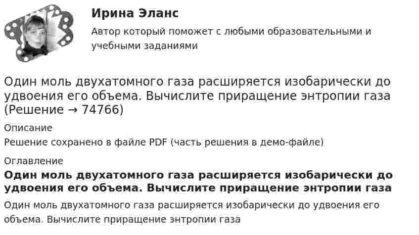    
            Описание
            Решение сохранено в файле PDF (часть решения в демо-файле) 
            Оглавление
            Один моль двухатомного газа расширяется изобарически до удвоения его объема. Вычислите приращение энтропии газа  
            
            
            Один луч от источника S монохроматического света (0,72 мкм) падает в точку A экрана непосредственно, другой – после отражения от плоского зеркала B. SA = 2 м, SC = 1 м, BC = 2 мм. Что будет наблюдаться в точке A в результате интерференции лучей –светОдин моль двухатомного газа расширяется изобарически до удвоения его объема. Вычислите приращение энтропии газаОдин моль двухатомного газа расширяется изобарически до удвоения его объёма. Вычислите приращение энтропии газа.Один моль идеального газа совершает процесс, при котором его давление зависит от температуры по закону p = 400T2. Найти работу, которую произведёт газ, если его температура изменится на DT = 200 К.Один моль идеального газа с показателем адиабаты g совершает процесс, при котором его давление p ~ Ta, где a – постоянная. Найти:Один моль идеального двухатомного газа, находящегося при нормальных условиях, адиабатически сжимается, в результате чего его объём уменьшается в 10 раз. Определить:  1) изменение внутренней энергии газа;Один моль идеального одноатомного газа, имевший температуру T = 273К, нагревается при постоянном давлении. Какое количество теплоты необходимо сообщить газу, чтобы его объем удвоился?Один из основных принципов предпринимательского права - свобода предпринимательской деятельности -означает, что ...Один из разделов экономической теории, предметом изучения которого  являются законы функционирования национальной экономики, – это … Один килограмм кислорода сжимается адиабатически, вследствие чего температура газа возрастает от 20 °C до 500 °C. Вычислить:  а) приращение внутренней энергии газа;Один киломоль газа изобарически нагревается от 20 °C до 600 °C, при этом газ поглощает 1,2·107 Дж тепла. Определить число степеней свободы молекул газа, приращение внутренней энергии газа и работу газа.Один киломоль идеального газа изобарически нагревают от температуры T_1=293 К до T_2=873 К, при этом газ поглощает Q=1.2*10^7 Дж тепла. Найти: 1) число степеней свободы газа i; 2) приращение внутренней энергии газа dU; 3) работу газа A.Один киломоль кислорода находится при температуре 27 °C и давлении 10 МПа. Найти объём газа считая, что кислород при данных условиях ведёт себя как реальный газ.  [V = 0,23 м3]	Один киломоль кислорода О2 находится под давлением р1 = 250 кПа и занимает объём V1 = 10 л. Сначала газ изохорически нагревают до температуры T2 = 400 К, а затем, изотермически расширяя и изобарически сжимая,