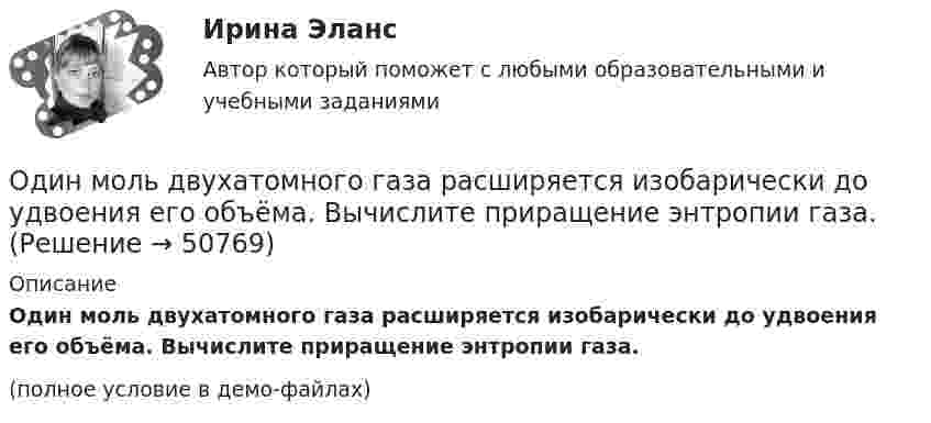     
            Описание
            Один моль двухатомного газа расширяется изобарически до удвоения его объёма. Вычислите приращение энтропии газа.(полное условие в демо-файлах)  
            
            
            Один моль двухатомного газа расширяется изобарически до удвоения его объема. Вычислите приращение энтропии газаОдин моль двухатомного газа расширяется изобарически до удвоения его объёма. Вычислите приращение энтропии газа.Один моль идеального газа совершает процесс, при котором его давление зависит от температуры по закону p = 400T2. Найти работу, которую произведёт газ, если его температура изменится на DT = 200 К.Один моль идеального газа с показателем адиабаты g совершает процесс, при котором его давление p ~ Ta, где a – постоянная. Найти:Один моль идеального двухатомного газа, находящегося при нормальных условиях, адиабатически сжимается, в результате чего его объём уменьшается в 10 раз. Определить:  1) изменение внутренней энергии газа;Один моль идеального одноатомного газа, имевший температуру T = 273К, нагревается при постоянном давлении. Какое количество теплоты необходимо сообщить газу, чтобы его объем удвоился?Один моль идеального одноатомного газа сначала изотермически расширился (Т1 = 300 К). Затем газ охладился, понизив давление в 3 раза. Какое количество теплоты отдал газ на участке 2-3?Один из разделов экономической теории, предметом изучения которого  являются законы функционирования национальной экономики, – это … Один килограмм кислорода сжимается адиабатически, вследствие чего температура газа возрастает от 20 °C до 500 °C. Вычислить:  а) приращение внутренней энергии газа;Один киломоль газа изобарически нагревается от 20 °C до 600 °C, при этом газ поглощает 1,2·107 Дж тепла. Определить число степеней свободы молекул газа, приращение внутренней энергии газа и работу газа.Один киломоль идеального газа изобарически нагревают от температуры T_1=293 К до T_2=873 К, при этом газ поглощает Q=1.2*10^7 Дж тепла. Найти: 1) число степеней свободы газа i; 2) приращение внутренней энергии газа dU; 3) работу газа A.Один киломоль кислорода находится при температуре 27 °C и давлении 10 МПа. Найти объём газа считая, что кислород при данных условиях ведёт себя как реальный газ.  [V = 0,23 м3]	Один киломоль кислорода О2 находится под давлением р1 = 250 кПа и занимает объём V1 = 10 л. Сначала газ изохорически нагревают до температуры T2 = 400 К, а затем, изотермически расширяя и изобарически сжимая,Один киломоль одноатомного газа, находящегося при температуре 27 °C, охлаждается изохорически, вследствие чего его давление уменьшается в два раза. Затем газ изобарически расширяется так, что в конечном состоянии