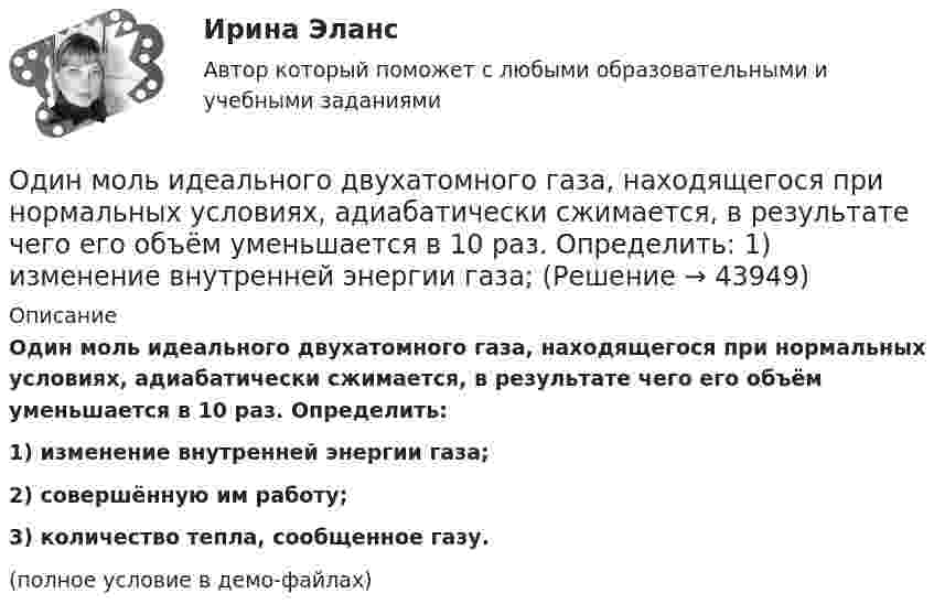     
            Описание
            Один моль идеального двухатомного газа, находящегося при нормальных условиях, адиабатически сжимается, в результате чего его объём уменьшается в 10 раз. Определить:1) изменение внутренней энергии газа;2) совершённую им работу;3) количество тепла, сообщенное газу.(полное условие в демо-файлах)  
            
            
            Один моль идеального газа с показателем адиабаты g совершает процесс, при котором его давление p ~ Ta, где a – постоянная. Найти:Один моль идеального двухатомного газа, находящегося при нормальных условиях, адиабатически сжимается, в результате чего его объём уменьшается в 10 раз. Определить:  1) изменение внутренней энергии газа;Один моль идеального одноатомного газа, имевший температуру T = 273К, нагревается при постоянном давлении. Какое количество теплоты необходимо сообщить газу, чтобы его объем удвоился?Один моль идеального одноатомного газа сначала изотермически расширился (Т1 = 300 К). Затем газ охладился, понизив давление в 3 раза. Какое количество теплоты отдал газ на участке 2-3?Один моль кислорода, находившегося при температуре T1 = 290 К, адиабатически сжали так, что его давление возросло в n = 10,0 раз. Найти:Один моль многоатомного идеального газа совершает процесс 1-2-3, изображённый на диаграмме в координатах р-V. В ходе изотермического расширения 2-3 при температуре Т = 300 К газ получил теплоту Q23 = 2,Один моль некоторого газа находится в сосуде объёмом V = 0,250 л. При T1 = 300 К давление газа p1 = 90 атм, а при T2 = 350 К давление p2 = 110 атм. Найти постоянные Ван-дер-Ваальса для этого газа.Один киломоль идеального газа изобарически нагревают от температуры T_1=293 К до T_2=873 К, при этом газ поглощает Q=1.2*10^7 Дж тепла. Найти: 1) число степеней свободы газа i; 2) приращение внутренней энергии газа dU; 3) работу газа A.Один киломоль кислорода находится при температуре 27 °C и давлении 10 МПа. Найти объём газа считая, что кислород при данных условиях ведёт себя как реальный газ.  [V = 0,23 м3]	Один киломоль кислорода О2 находится под давлением р1 = 250 кПа и занимает объём V1 = 10 л. Сначала газ изохорически нагревают до температуры T2 = 400 К, а затем, изотермически расширяя и изобарически сжимая,Один киломоль одноатомного газа, находящегося при температуре 27 °C, охлаждается изохорически, вследствие чего его давление уменьшается в два раза. Затем газ изобарически расширяется так, что в конечном состоянииОдин луч от источника S монохроматического света (0,72 мкм) падает в точку A экрана непосредственно, другой – после отражения от плоского зеркала B. SA = 2 м, SC = 1 м, BC = 2 мм. Что будет наблюдаться в точке A в результате интерференции лучей –светОдин моль двухатомного газа расширяется изобарически до удвоения его объема. Вычислите приращение энтропии газаОдин моль двухатомного газа расширяется изобарически до удвоения его объёма. Вычислите приращение энтропии газа.
