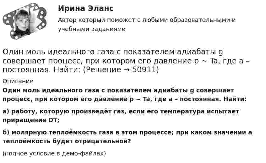     
            Описание
            Один моль идеального газа с показателем адиабаты g совершает процесс, при котором его давление p ~ Ta, где a – постоянная. Найти:а) работу, которую произведёт газ, если его температура испытает приращение DT;б) молярную теплоёмкость газа в этом процессе; при каком значении a теплоёмкость будет отрицательной?(полное условие в демо-файлах)  
            
            
            Один моль идеального газа совершает процесс, при котором его давление зависит от температуры по закону p = 400T2. Найти работу, которую произведёт газ, если его температура изменится на DT = 200 К.Один моль идеального газа с показателем адиабаты g совершает процесс, при котором его давление p ~ Ta, где a – постоянная. Найти:Один моль идеального двухатомного газа, находящегося при нормальных условиях, адиабатически сжимается, в результате чего его объём уменьшается в 10 раз. Определить:  1) изменение внутренней энергии газа;Один моль идеального одноатомного газа, имевший температуру T = 273К, нагревается при постоянном давлении. Какое количество теплоты необходимо сообщить газу, чтобы его объем удвоился?Один моль идеального одноатомного газа сначала изотермически расширился (Т1 = 300 К). Затем газ охладился, понизив давление в 3 раза. Какое количество теплоты отдал газ на участке 2-3?Один моль кислорода, находившегося при температуре T1 = 290 К, адиабатически сжали так, что его давление возросло в n = 10,0 раз. Найти:Один моль многоатомного идеального газа совершает процесс 1-2-3, изображённый на диаграмме в координатах р-V. В ходе изотермического расширения 2-3 при температуре Т = 300 К газ получил теплоту Q23 = 2,Один киломоль газа изобарически нагревается от 20 °C до 600 °C, при этом газ поглощает 1,2·107 Дж тепла. Определить число степеней свободы молекул газа, приращение внутренней энергии газа и работу газа.Один киломоль идеального газа изобарически нагревают от температуры T_1=293 К до T_2=873 К, при этом газ поглощает Q=1.2*10^7 Дж тепла. Найти: 1) число степеней свободы газа i; 2) приращение внутренней энергии газа dU; 3) работу газа A.Один киломоль кислорода находится при температуре 27 °C и давлении 10 МПа. Найти объём газа считая, что кислород при данных условиях ведёт себя как реальный газ.  [V = 0,23 м3]	Один киломоль кислорода О2 находится под давлением р1 = 250 кПа и занимает объём V1 = 10 л. Сначала газ изохорически нагревают до температуры T2 = 400 К, а затем, изотермически расширяя и изобарически сжимая,Один киломоль одноатомного газа, находящегося при температуре 27 °C, охлаждается изохорически, вследствие чего его давление уменьшается в два раза. Затем газ изобарически расширяется так, что в конечном состоянииОдин луч от источника S монохроматического света (0,72 мкм) падает в точку A экрана непосредственно, другой – после отражения от плоского зеркала B. SA = 2 м, SC = 1 м, BC = 2 мм. Что будет наблюдаться в точке A в результате интерференции лучей –светОдин моль двухатомного газа расширяется изобарически до удвоения его объема. Вычислите приращение энтропии газа