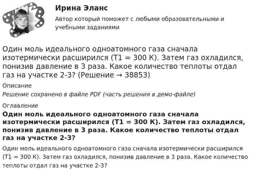     
          Описание
          Решение сохранено в файле PDF (часть решения в демо-файле) 
          Оглавление
          Один моль идеального одноатомного газа сначала изотермически расширился (Т1 = 300 К). Затем газ охладился, понизив давление в 3 раза. Какое количество теплоты отдал газ на участке 2-3? 
            
            
            Один моль идеального одноатомного газа, имевший температуру T = 273К, нагревается при постоянном давлении. Какое количество теплоты необходимо сообщить газу, чтобы его объем удвоился?Один моль идеального одноатомного газа сначала изотермически расширился (Т1 = 300 К). Затем газ охладился, понизив давление в 3 раза. Какое количество теплоты отдал газ на участке 2-3?Один моль кислорода, находившегося при температуре T1 = 290 К, адиабатически сжали так, что его давление возросло в n = 10,0 раз. Найти:Один моль многоатомного идеального газа совершает процесс 1-2-3, изображённый на диаграмме в координатах р-V. В ходе изотермического расширения 2-3 при температуре Т = 300 К газ получил теплоту Q23 = 2,Один моль некоторого газа находится в сосуде объёмом V = 0,250 л. При T1 = 300 К давление газа p1 = 90 атм, а при T2 = 350 К давление p2 = 110 атм. Найти постоянные Ван-дер-Ваальса для этого газа.Один моль некоторого газа находится в сосуде объемом V=0,25 л. При температуре T_1=300 К давление p_1=90 атм, а при T_2=350 К давление p_2=110 атм. Найти постоянные Ван-дер-Ваальса для этого газа.Один моль одноатомного газа расширяется изобарически до удвоения его объёма. Вычислите приращение энтропии газа.	Один киломоль кислорода О2 находится под давлением р1 = 250 кПа и занимает объём V1 = 10 л. Сначала газ изохорически нагревают до температуры T2 = 400 К, а затем, изотермически расширяя и изобарически сжимая,Один киломоль одноатомного газа, находящегося при температуре 27 °C, охлаждается изохорически, вследствие чего его давление уменьшается в два раза. Затем газ изобарически расширяется так, что в конечном состоянииОдин луч от источника S монохроматического света (0,72 мкм) падает в точку A экрана непосредственно, другой – после отражения от плоского зеркала B. SA = 2 м, SC = 1 м, BC = 2 мм. Что будет наблюдаться в точке A в результате интерференции лучей –светОдин моль двухатомного газа расширяется изобарически до удвоения его объема. Вычислите приращение энтропии газаОдин моль двухатомного газа расширяется изобарически до удвоения его объёма. Вычислите приращение энтропии газа.Один моль идеального газа совершает процесс, при котором его давление зависит от температуры по закону p = 400T2. Найти работу, которую произведёт газ, если его температура изменится на DT = 200 К.Один моль идеального газа с показателем адиабаты g совершает процесс, при котором его давление p ~ Ta, где a – постоянная. Найти: