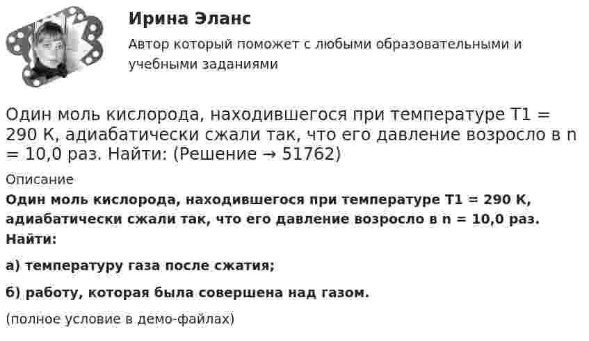     
            Описание
            Один моль кислорода, находившегося при температуре T1 = 290 К, адиабатически сжали так, что его давление возросло в n = 10,0 раз. Найти:а) температуру газа после сжатия;б) работу, которая была совершена над газом.(полное условие в демо-файлах)  
            
            
            Один моль идеального одноатомного газа сначала изотермически расширился (Т1 = 300 К). Затем газ охладился, понизив давление в 3 раза. Какое количество теплоты отдал газ на участке 2-3?Один моль кислорода, находившегося при температуре T1 = 290 К, адиабатически сжали так, что его давление возросло в n = 10,0 раз. Найти:Один моль многоатомного идеального газа совершает процесс 1-2-3, изображённый на диаграмме в координатах р-V. В ходе изотермического расширения 2-3 при температуре Т = 300 К газ получил теплоту Q23 = 2,Один моль некоторого газа находится в сосуде объёмом V = 0,250 л. При T1 = 300 К давление газа p1 = 90 атм, а при T2 = 350 К давление p2 = 110 атм. Найти постоянные Ван-дер-Ваальса для этого газа.Один моль некоторого газа находится в сосуде объемом V=0,25 л. При температуре T_1=300 К давление p_1=90 атм, а при T_2=350 К давление p_2=110 атм. Найти постоянные Ван-дер-Ваальса для этого газа.Один моль одноатомного газа расширяется изобарически до удвоения его объёма. Вычислите приращение энтропии газа.Один моль углекислого газа и водяной пар массой m = 36 г находятся в баллоне объёмом V = 300 л при температуре T = 300 К. Найти молярную массу смеси и давление в баллоне.Один киломоль одноатомного газа, находящегося при температуре 27 °C, охлаждается изохорически, вследствие чего его давление уменьшается в два раза. Затем газ изобарически расширяется так, что в конечном состоянииОдин луч от источника S монохроматического света (0,72 мкм) падает в точку A экрана непосредственно, другой – после отражения от плоского зеркала B. SA = 2 м, SC = 1 м, BC = 2 мм. Что будет наблюдаться в точке A в результате интерференции лучей –светОдин моль двухатомного газа расширяется изобарически до удвоения его объема. Вычислите приращение энтропии газаОдин моль двухатомного газа расширяется изобарически до удвоения его объёма. Вычислите приращение энтропии газа.Один моль идеального газа совершает процесс, при котором его давление зависит от температуры по закону p = 400T2. Найти работу, которую произведёт газ, если его температура изменится на DT = 200 К.Один моль идеального газа с показателем адиабаты g совершает процесс, при котором его давление p ~ Ta, где a – постоянная. Найти:Один моль идеального двухатомного газа, находящегося при нормальных условиях, адиабатически сжимается, в результате чего его объём уменьшается в 10 раз. Определить:  1) изменение внутренней энергии газа;