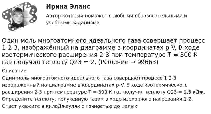      
            Описание
            Один моль многоатомного идеального газа совершает процесс 1-2-3, изображённый на диаграмме в координатах р-V. В ходе изотермического расширения 2-3 при температуре Т = 300 К газ получил теплоту Q23 = 2,5 кДж. Определите теплоту, полученную газом в ходе изохорного нагревания 1-2. Ответ укажите в килоДжоулях с точностью до целых   
            
            
            Один моль кислорода, находившегося при температуре T1 = 290 К, адиабатически сжали так, что его давление возросло в n = 10,0 раз. Найти:Один моль многоатомного идеального газа совершает процесс 1-2-3, изображённый на диаграмме в координатах р-V. В ходе изотермического расширения 2-3 при температуре Т = 300 К газ получил теплоту Q23 = 2,Один моль некоторого газа находится в сосуде объёмом V = 0,250 л. При T1 = 300 К давление газа p1 = 90 атм, а при T2 = 350 К давление p2 = 110 атм. Найти постоянные Ван-дер-Ваальса для этого газа.Один моль некоторого газа находится в сосуде объемом V=0,25 л. При температуре T_1=300 К давление p_1=90 атм, а при T_2=350 К давление p_2=110 атм. Найти постоянные Ван-дер-Ваальса для этого газа.Один моль одноатомного газа расширяется изобарически до удвоения его объёма. Вычислите приращение энтропии газа.Один моль углекислого газа и водяной пар массой m = 36 г находятся в баллоне объёмом V = 300 л при температуре T = 300 К. Найти молярную массу смеси и давление в баллоне.один ответ: Один луч от источника S монохроматического света (0,72 мкм) падает в точку A экрана непосредственно, другой – после отражения от плоского зеркала B. SA = 2 м, SC = 1 м, BC = 2 мм. Что будет наблюдаться в точке A в результате интерференции лучей –светОдин моль двухатомного газа расширяется изобарически до удвоения его объема. Вычислите приращение энтропии газаОдин моль двухатомного газа расширяется изобарически до удвоения его объёма. Вычислите приращение энтропии газа.Один моль идеального газа совершает процесс, при котором его давление зависит от температуры по закону p = 400T2. Найти работу, которую произведёт газ, если его температура изменится на DT = 200 К.Один моль идеального газа с показателем адиабаты g совершает процесс, при котором его давление p ~ Ta, где a – постоянная. Найти:Один моль идеального двухатомного газа, находящегося при нормальных условиях, адиабатически сжимается, в результате чего его объём уменьшается в 10 раз. Определить:  1) изменение внутренней энергии газа;Один моль идеального одноатомного газа, имевший температуру T = 273К, нагревается при постоянном давлении. Какое количество теплоты необходимо сообщить газу, чтобы его объем удвоился?