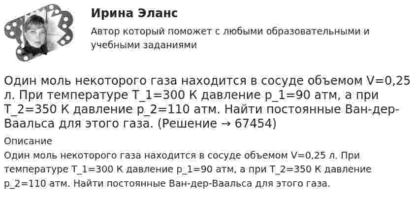      
            Описание
            Один моль некоторого газа находится в сосуде объемом V=0,25 л. При температуре T_1=300 К давление p_1=90 атм, а при T_2=350 К давление p_2=110 атм. Найти постоянные Ван-дер-Ваальса для этого газа.   
            
            
            Один моль некоторого газа находится в сосуде объёмом V = 0,250 л. При T1 = 300 К давление газа p1 = 90 атм, а при T2 = 350 К давление p2 = 110 атм. Найти постоянные Ван-дер-Ваальса для этого газа.Один моль некоторого газа находится в сосуде объемом V=0,25 л. При температуре T_1=300 К давление p_1=90 атм, а при T_2=350 К давление p_2=110 атм. Найти постоянные Ван-дер-Ваальса для этого газа.Один моль одноатомного газа расширяется изобарически до удвоения его объёма. Вычислите приращение энтропии газа.Один моль углекислого газа и водяной пар массой m = 36 г находятся в баллоне объёмом V = 300 л при температуре T = 300 К. Найти молярную массу смеси и давление в баллоне.один ответ: Один учитель жалуется на перемене другому, что слишком чувствительна к проблемам учеников. В общении она как бы растворяется в их проблемах и ощущениях. После этого она чувствует усталость и опустошенность, а порой даже физический дискомфорт. Одна из наиболее эффективных форм организации массовой оздоровительной и спортивной работы - это спортивные..., которые выступают не только как форма, но и как средство активизации общефизической, спортивно-прикладной и спортивной подготовкиОдин моль двухатомного газа расширяется изобарически до удвоения его объёма. Вычислите приращение энтропии газа.Один моль идеального газа совершает процесс, при котором его давление зависит от температуры по закону p = 400T2. Найти работу, которую произведёт газ, если его температура изменится на DT = 200 К.Один моль идеального газа с показателем адиабаты g совершает процесс, при котором его давление p ~ Ta, где a – постоянная. Найти:Один моль идеального двухатомного газа, находящегося при нормальных условиях, адиабатически сжимается, в результате чего его объём уменьшается в 10 раз. Определить:  1) изменение внутренней энергии газа;Один моль идеального одноатомного газа, имевший температуру T = 273К, нагревается при постоянном давлении. Какое количество теплоты необходимо сообщить газу, чтобы его объем удвоился?Один моль идеального одноатомного газа сначала изотермически расширился (Т1 = 300 К). Затем газ охладился, понизив давление в 3 раза. Какое количество теплоты отдал газ на участке 2-3?Один моль кислорода, находившегося при температуре T1 = 290 К, адиабатически сжали так, что его давление возросло в n = 10,0 раз. Найти: