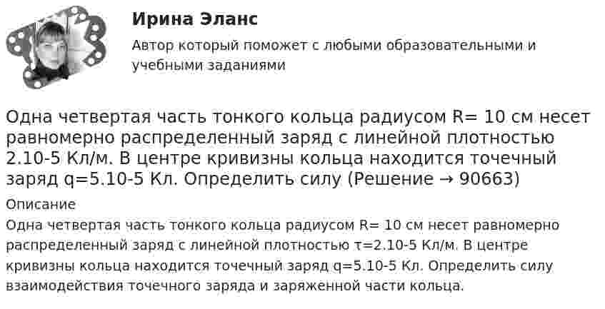      
            Описание
            Одна четвертая часть тонкого кольца радиусом R= 10 см несет равномерно распределенный заряд с линейной плотностью τ=2.10-5 Кл/м. В центре кривизны кольца находится точечный заряд q=5.10-5 Кл. Определить силу взаимодействия точечного заряда и заряженной части кольца.   
            
            
            Одна треть молекул азота массой m = 10 г распалась на атомы. Определить полное число N частиц в газе.Одна четвертая часть тонкого кольца радиусом R= 10 см несет равномерно распределенный заряд с линейной плотностью 2.10-5 Кл/м. В центре кривизны кольца находится точечный заряд q=5.10-5 Кл. Определить силу Одни из наиболее известных и дошедших до нас философские системы возникли около … лет назадОдним из видов монополистической деятельности является ...Одним из наиболее часто используемых волоконно-оптических датчиков являются датчики на основе волоконных брэгговских решетках (ВБР). Решетки в этих датчиках отражают световой сигнал, спектральная характеристика которого (длина волны) смещаетОдним из основных достоинств статистического метода анализа сетевой информации является …Одним из основных свойств информации является ...Одна из наиболее эффективных форм организации массовой оздоровительной и спортивной работы - это спортивные..., которые выступают не только как форма, но и как средство активизации общефизической, спортивно-прикладной и спортивной подготовкиОдна из основных технологических систем ERP переводится как:Одна из стадий правоприменительного процесса – это …Одна из стадий экономического цикла, на котором вмешательство государство в социально-экономическое развитие необязательно:Одна из стадий экономического цикла, на котором вмешательство государство в социально-экономическое развитие необязательно:Одна из старейших концепций, получившая свое развитие в период до 1920-х гг., – это концепция …Одна из целей чартистского движения в Англии: