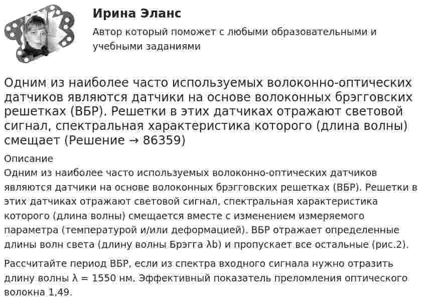     
            Описание
            Одним из наиболее часто используемых волоконно-оптических датчиков являются датчики на основе волоконных брэгговских решетках (ВБР). Решетки в этих датчиках отражают световой сигнал, спектральная характеристика которого (длина волны) смещается вместе с изменением измеряемого параметра (температурой и/или деформацией). ВБР отражает определенные длины волн света (длину волны Брэгга λb) и пропускает все остальные (рис.2).Рассчитайте период ВБР, если из спектра входного сигнала нужно отразить длину волны λ = 1550 нм. Эффективный показатель преломления оптического волокна 1,49.   
            
            
            Одним из видов монополистической деятельности является ...Одним из наиболее часто используемых волоконно-оптических датчиков являются датчики на основе волоконных брэгговских решетках (ВБР). Решетки в этих датчиках отражают световой сигнал, спектральная характеристика которого (длина волны) смещаетОдним из основных достоинств статистического метода анализа сетевой информации является …Одним из основных свойств информации является ...Одним из основоположников античной диалектики был …Одним из подходов к изучению теории отраслевых рынков является подход с точки зрения …Одним из признаков муниципальной службы является то, что она обладает своими особенными задачами, связанными с обеспечением полномочий ... самоуправленияОдна из стадий экономического цикла, на котором вмешательство государство в социально-экономическое развитие необязательно:Одна из стадий экономического цикла, на котором вмешательство государство в социально-экономическое развитие необязательно:Одна из старейших концепций, получившая свое развитие в период до 1920-х гг., – это концепция …Одна из целей чартистского движения в Англии:Одна и та же масса двухатомного идеального газа сжимается один раз изотермически, а второй раз адиабатно. Начальные параметры газа в обоих случаях одинаковы. Найти отношение работы сжатия при адиабатном процессе Одна треть молекул азота массой m = 10 г распалась на атомы. Определить полное число N частиц в газе.Одна четвертая часть тонкого кольца радиусом R= 10 см несет равномерно распределенный заряд с линейной плотностью 2.10-5 Кл/м. В центре кривизны кольца находится точечный заряд q=5.10-5 Кл. Определить силу 