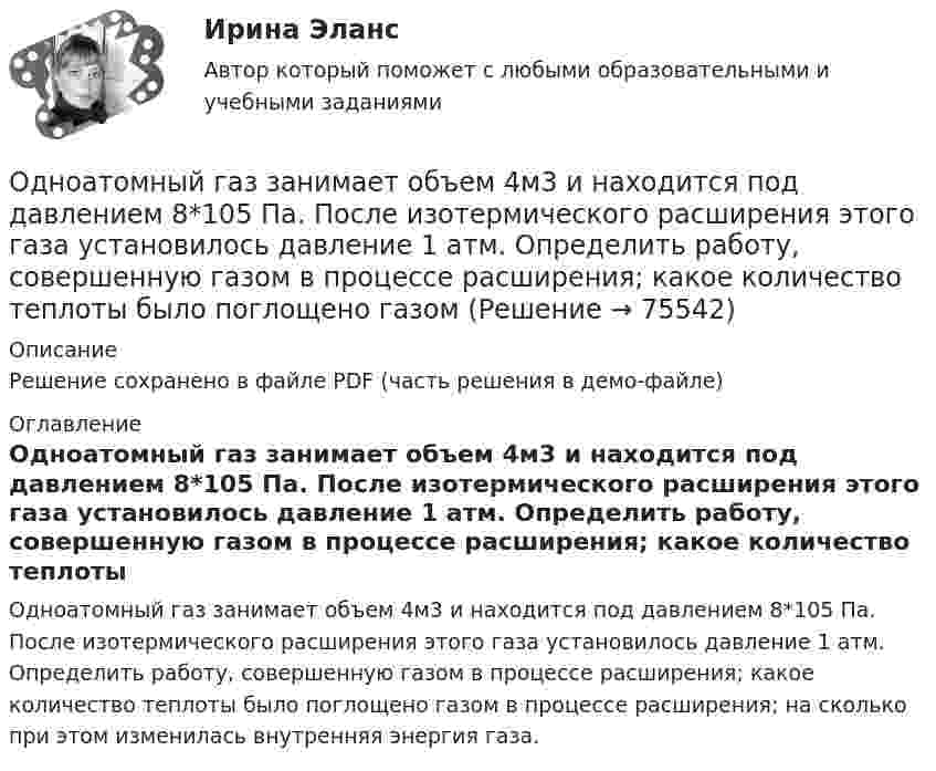     
            Описание
            Решение сохранено в файле PDF (часть решения в демо-файле) 
            Оглавление
            Одноатомный газ занимает объем 4м3 и находится под давлением 8*105 Па. После изотермического расширения этого газа установилось давление 1 атм. Определить работу, совершенную газом в процессе расширения; какое количество теплоты было поглощено газом в процессе расширения; на сколько при этом изменилась внутренняя энергия газа.  
            
            
            Одноатомный газ занимает объём 4 м3 и находится под давлением 8∙105 Па. После изотермического расширения этого газа установилось давление 1 атм. Определить:Одноатомный газ занимает объем 4м3 и находится под давлением 8*105 Па. После изотермического расширения этого газа установилось давление 1 атм. Определить работу, совершенную газом в процессе расширения; какое количество теплоты было поглощено газомОдноатомный газ при нормальных условиях занимает объём V = 12 л. Вычислить теплоёмкость CV этого газа при постоянном объёме.Одноатомный газ при нормальных условиях занимает объем V = 5 л. Вычислить теплоемкость Cv этого газа при постоянном объеме.Одноатомный газ при нормальных условиях занимает объём V = 5 л. Вычислить теплоёмкость CV этого газа при постоянном объёме.Одноатомный газ, расширяясь при постоянном давлении, совершил некоторую работу. Найти КПД данного процесса.Одновременно одно тело падает без начальной скорости с высоты h1, второе тело бросают вертикально вниз с высоты h2 (h1 < h2). На Землю эти тела падают одновременно. Определите время падения τ и скорость, с которой было брошено второе тело.Одним из подходов к изучению теории отраслевых рынков является подход с точки зрения …Одним из признаков муниципальной службы является то, что она обладает своими особенными задачами, связанными с обеспечением полномочий ... самоуправленияОдним из принципов использования зарубежного опыта в российской практике управления является ...Одним из принципов расстановки кадров является ...Одним из феноменов цифровой экономики является криптовалюта. Что представляет собой данная сущность?Одноатомному газу сообщена теплота Q = 32 Дж. Найти работу А расширения этого газа при постоянном давлении.Одноатомному газу сообщена теплота Q = 42 Дж. Найти работу А расширения газа при постоянном давлении.
