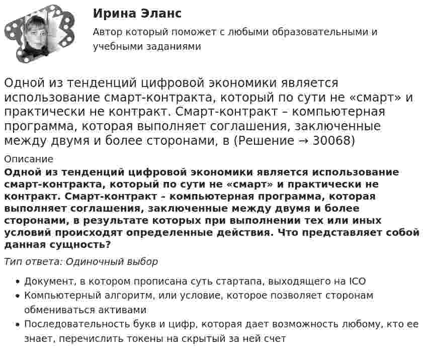      
          Описание
          Одной из тенденций цифровой экономики является использование смарт-контракта, который по сути не «смарт» и практически не контракт. Смарт-контракт – компьютерная программа, которая выполняет соглашения, заключенные между двумя и более сторонами, в результате которых при выполнении тех или иных условий происходят определенные действия. Что представляет собой данная сущность?Тип ответа: Одиночный выборДокумент, в котором прописана суть стартапа, выходящего на ICOКомпьютерный алгоритм, или условие, которое позволяет сторонам обмениваться активамиПоследовательность букв и цифр, которая дает возможность любому, кто ее знает, перечислить токены на скрытый за ней счет  
            
            
            Одной из самых важных проблем работников малых предприятий является ... незащищенностьОдной из тенденций цифровой экономики является использование смарт-контракта, который по сути не «смарт» и практически не контракт. Смарт-контракт – компьютерная программа, которая выполняет соглашения, заключенные между двумя и более сторонами, в Одной из тенденций цифровой экономики является использование смарт-контракта, который по сути не «смарт» и практически не контракт. Что представляет данная сущность?Одной из тенденций цифровой экономики является использование смарт-контракта, который, по сути, не «смарт» и практически не контракт. Что представляет данная сущность?Одной из форм недобросовестной конкуренции является ...Одной из форм организации внеурочной деятельности в области ИЗО и декоративно-прикладного искусства является экскурсияОдному молю двухатомного газа сообщили 20 Дж тепла, в результате чего газ нагрелся на несколько градусов при постоянном объеме. Какое количество тепла надо сообщить 30 г метана, чтобы нагреть его на такое же число градусов при постоянномОднозарядный ион натрия прошёл ускоряющую разность потенциалов 1 кВ и влетел перпендикулярно силовым линиям в однородное магнитное поле с индукцией 0,5 Тл. Вычислите относительную атомную массу иона, Однозарядный ион натрия прошел ускоряющую разность потенциалов U = 1 кВ и влетел перпендикулярно линиям магнитной индукции в однородное поле (В = 0,5 Тл). Определить относительную атомную массу А иона, если он описал окружность радиусомОднозарядный ион натрия прошёл ускоряющую разность потенциалов U = 380 В и влетел перпендикулярно линиям магнитной индукции в однородное поле (B = 0,5 Тл). Определить относительную атомную массу A иона,Однозарядный ион прошёл ускоряющую разность потенциалов 1 кВ и влетел перпендикулярно линиям магнитной индукции в однородное поле (B = 0,5 Тл). Определить относительную атомную массу иона, если он описал окружность радиусом 4,37 см.Одно из альтернативных свойств коррупционных правонарушений, выражающееся в стремлении обогатиться или обогатить других лиц за счет чужого имущества, - это ...  Одно из допущений методов экстраполяции гласит, что исследуемое явление развивается по траектории, которую можно выразить, описать … Одно из допущений методов экстраполяции гласит, что основные факторы, тенденции прошлого сохранят свое проявление в … 