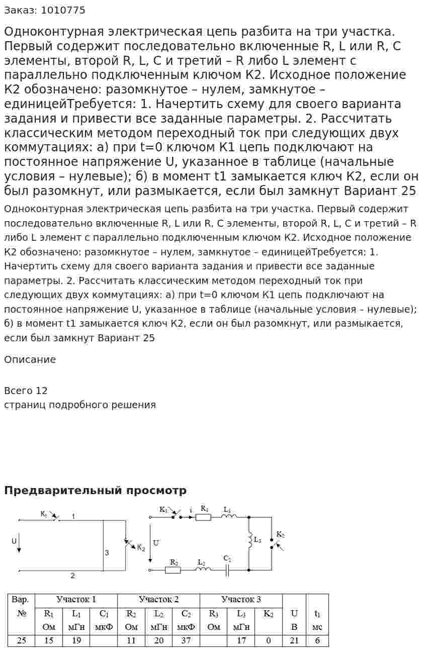 Одноконтурная электрическая цепь разбита на три участка. Первый содержит последовательно включенные R, L  или  R, C  элементы, второй  R, L, C и третий – R либо L  элемент с параллельно подключенным  ключом К2. Исходное  положение  К2  обозначено:  разомкнутое – нулем,  замкнутое – единицейТребуется: 1. Начертить схему для своего варианта задания и привести все  заданные параметры. 2. Рассчитать классическим методом переходный ток при следующих  двух коммутациях: а) при  t=0 ключом К1 цепь подключают на постоянное напряжение U, указанное  в  таблице (начальные  условия – нулевые); б) в момент t1 замыкается ключ К2, если он был разомкнут, или размыкается, если был замкнут Вариант 25 