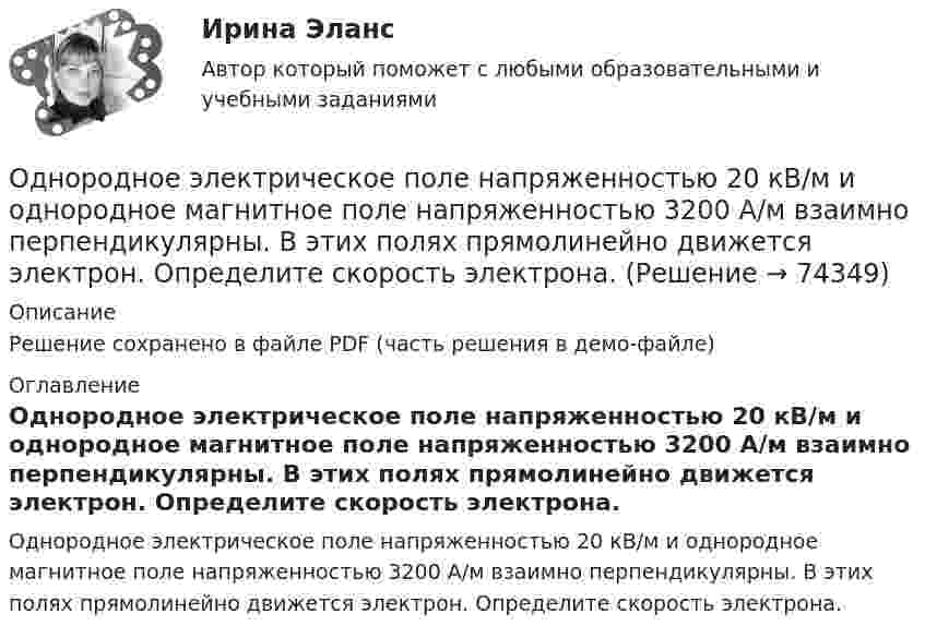     
            Описание
            Решение сохранено в файле PDF (часть решения в демо-файле) 
            Оглавление
            Однородное электрическое поле напряженностью 20 кВ/м и однородное магнитное поле напряженностью 3200 А/м взаимно перпендикулярны. В этих полях прямолинейно движется электрон. Определите скорость электрона.  
            
            
            Однородное тело подвешено к динамометру. Показание динамометра в воздухе 8,4 Н, а в воде 5 Н. Чему равна плотность тела?Однородное электрическое поле напряженностью 20 кВ/м и однородное магнитное поле напряженностью 3200 А/м взаимно перпендикулярны. В этих полях прямолинейно движется электрон. Определите скорость электрона.Однородные магнитное (В = 2,5 мТл) и электрическое (Е = 10 кВ/м) поля скрещены под прямым углом. Электрон, скорость v которого равна 4*106 м/с, влетает в эти поля так, что силы, действующие на него со стороны магнитного и электрическогоОднородные магнитное и электрическое поля направлены взаимно перпендикулярно. Напряжённость электрического поля E = 0,5 кВ/м, индукция магнитного поля B = 1 мТл. Определите, с какой скоростьюОднородные цилиндр и шар начинают одновременно скатываться без скольжения с вершины наклонной плоскости. Что быстрее достигнет основания плоскости? Ответ обосновать.Однородный вал радиусом 0,1 м и массой 20 кг начинает вращаться вокруг геометрической оси. Угловая скорость изменяется по закону w = Bt3, где B = 2 рад/с4. Трение не учитывать. Определите величину касательной силы через 5 с после начала вращения.Однородный вал радиусом R = 5 см и массой m = 30 кг начинает вращаться вокруг геометрической оси. Угловая скорость вала изменяется по закону  = A + Bt, где B = 5 с-1. Трение не учитывать. Определить величину касательной силы через Одной из форм недобросовестной конкуренции является ...Одной из форм организации внеурочной деятельности в области ИЗО и декоративно-прикладного искусства является экскурсияОдному молю двухатомного газа сообщили 20 Дж тепла, в результате чего газ нагрелся на несколько градусов при постоянном объеме. Какое количество тепла надо сообщить 30 г метана, чтобы нагреть его на такое же число градусов при постоянномОднородное магнитное (B = 2,5 мТл) и электрическое (E = 10 кВ/м) поля скрещены под прямым углом. Электрон, скорость V которого равна 4·106 м/с, влетает в эти поля так, что силы, действующие на него со стороны магнитного и электрического полейОднородное магнитное и электрическое поля скрещены под прямым углом. Электрон, скорость u которого равна 4 Мм/с, влетает в эти поля так, что силы, действующие на него со стороны магнитного и электрического полей,Однородное магнитное поле напряжённостью 225 А/м действует на помещённый в него проводник длиной 50 см с силой 10-4 Н. Определите силу тока в проводнике, если угол между направлениями тока и индукции магнитного поляОднородное магнитное поле напряжённостью 900 А/м действует на помещённый в него проводник длиной 25 см с силой 1 мН. Определить силу тока в проводнике, если угол между направлениями тока и индукции магнитного поля