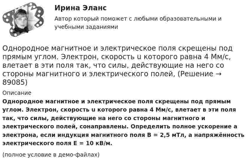     
            Описание
            Однородное магнитное и электрическое поля скрещены под прямым углом. Электрон, скорость u которого равна 4 Мм/с, влетает в эти поля так, что силы, действующие на него со стороны магнитного и электрического полей, сонаправлены. Определить полное ускорение a электрона, если индукция магнитного поля B = 2,5 мТл, а напряжённость электрического поля E = 10 кВ/м.(полное условие в демо-файлах)   
            
            
            Однородное магнитное (B = 2,5 мТл) и электрическое (E = 10 кВ/м) поля скрещены под прямым углом. Электрон, скорость V которого равна 4·106 м/с, влетает в эти поля так, что силы, действующие на него со стороны магнитного и электрического полейОднородное магнитное и электрическое поля скрещены под прямым углом. Электрон, скорость u которого равна 4 Мм/с, влетает в эти поля так, что силы, действующие на него со стороны магнитного и электрического полей,Однородное магнитное поле напряжённостью 225 А/м действует на помещённый в него проводник длиной 50 см с силой 10-4 Н. Определите силу тока в проводнике, если угол между направлениями тока и индукции магнитного поляОднородное магнитное поле напряжённостью 900 А/м действует на помещённый в него проводник длиной 25 см с силой 1 мН. Определить силу тока в проводнике, если угол между направлениями тока и индукции магнитного поляОднородное магнитное поле, объёмная плотность энергии которого 0,4 Дж/м3, действует на проводник, расположенный перпендикулярно линиям индукции, с силой 0,1 мН на 1 см его длины. Определить силу тока в проводнике.Однородное тело подвешено к динамометру. Показание динамометра в воздухе 8,4 Н, а в воде 5 Н. Чему равна плотность тела?Однородное электрическое поле напряженностью 20 кВ/м и однородное магнитное поле напряженностью 3200 А/м взаимно перпендикулярны. В этих полях прямолинейно движется электрон. Определите скорость электрона.Одной из основных причин создания адаптивной системы информационной безопасности является …Одной из самых важных проблем работников малых предприятий является ... незащищенностьОдной из тенденций цифровой экономики является использование смарт-контракта, который по сути не «смарт» и практически не контракт. Смарт-контракт – компьютерная программа, которая выполняет соглашения, заключенные между двумя и более сторонами, в Одной из тенденций цифровой экономики является использование смарт-контракта, который по сути не «смарт» и практически не контракт. Что представляет данная сущность?Одной из тенденций цифровой экономики является использование смарт-контракта, который, по сути, не «смарт» и практически не контракт. Что представляет данная сущность?Одной из форм недобросовестной конкуренции является ...Одной из форм организации внеурочной деятельности в области ИЗО и декоративно-прикладного искусства является экскурсия