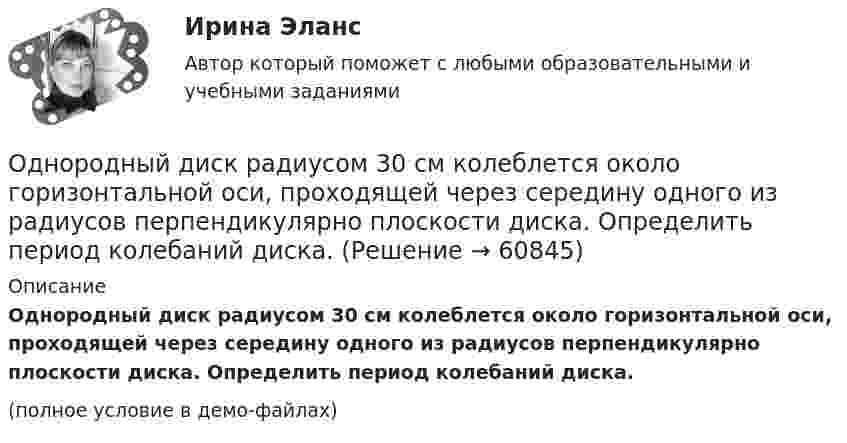     
            Описание
            Однородный диск радиусом 30 см колеблется около горизонтальной оси, проходящей через середину одного из радиусов перпендикулярно плоскости диска. Определить период колебаний диска.(полное условие в демо-файлах)   
            
            
            Однородный диск радиусом 20 см колеблется около горизонтальной оси, проходящей на расстоянии 15 см от центра диска. Определить период колебания диска относительно оси.Однородный диск радиусом 30 см колеблется около горизонтальной оси, проходящей через середину одного из радиусов перпендикулярно плоскости диска. Определить период колебаний диска.Однородный диск радиусом 30 см колеблется около горизонтальной оси, проходящей через середину одного из радиусов перпендикулярно плоскости диска. Определить частоту колебаний такого физического маятника.Однородный диск радиусом R = 0,49 м совершает малые колебания относительно оси, которой является гвоздь, вбитый перпендикулярно стенке. Колебания совершаются в плоскости, параллельной стене.Однородный диск радиусом R = 30 см колеблется около горизонтальной оси, проходящей через одну из образующих цилиндрической поверхности диска. Определить период T колебаний диска.Однородный металлический стержень длиной 1 м совершает малые колебания в вертикальной плоскости вокруг оси, проходящей через один из его концов (физический маятник). Найдите период колебаний стержня (в миллисекундах).Однородный металлический стержень длиной 1 м совершает малые колебания в вертикальной плоскости вокруг оси, проходящей через один из его концов (физический маятник). Найдите период колебаний стержня (в миллисекундах). Однородное тело подвешено к динамометру. Показание динамометра в воздухе 8,4 Н, а в воде 5 Н. Чему равна плотность тела?Однородное электрическое поле напряженностью 20 кВ/м и однородное магнитное поле напряженностью 3200 А/м взаимно перпендикулярны. В этих полях прямолинейно движется электрон. Определите скорость электрона.Однородные магнитное (В = 2,5 мТл) и электрическое (Е = 10 кВ/м) поля скрещены под прямым углом. Электрон, скорость v которого равна 4*106 м/с, влетает в эти поля так, что силы, действующие на него со стороны магнитного и электрическогоОднородные магнитное и электрическое поля направлены взаимно перпендикулярно. Напряжённость электрического поля E = 0,5 кВ/м, индукция магнитного поля B = 1 мТл. Определите, с какой скоростьюОднородные цилиндр и шар начинают одновременно скатываться без скольжения с вершины наклонной плоскости. Что быстрее достигнет основания плоскости? Ответ обосновать.Однородный вал радиусом 0,1 м и массой 20 кг начинает вращаться вокруг геометрической оси. Угловая скорость изменяется по закону w = Bt3, где B = 2 рад/с4. Трение не учитывать. Определите величину касательной силы через 5 с после начала вращения.Однородный вал радиусом R = 5 см и массой m = 30 кг начинает вращаться вокруг геометрической оси. Угловая скорость вала изменяется по закону  = A + Bt, где B = 5 с-1. Трение не учитывать. Определить величину касательной силы через 