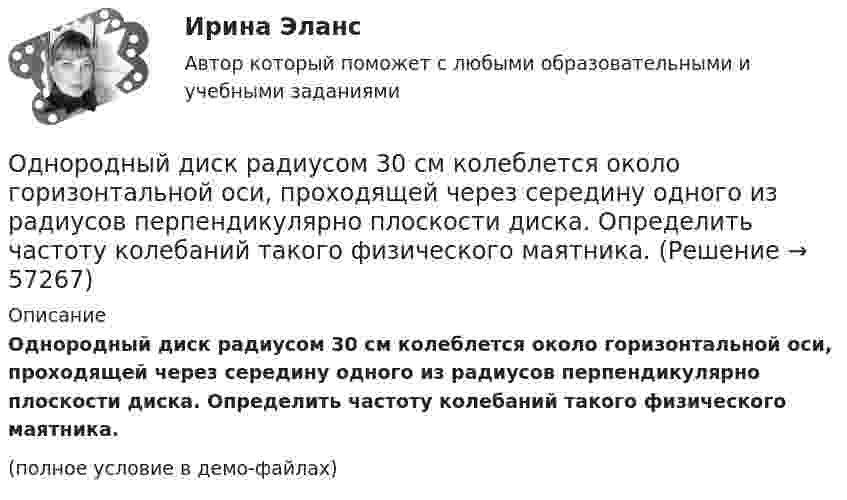    
            Описание
            Однородный диск радиусом 30 см колеблется около горизонтальной оси, проходящей через середину одного из радиусов перпендикулярно плоскости диска. Определить частоту колебаний такого физического маятника.(полное условие в демо-файлах)   
            
            
            Однородный диск радиусом 30 см колеблется около горизонтальной оси, проходящей через середину одного из радиусов перпендикулярно плоскости диска. Определить период колебаний диска.Однородный диск радиусом 30 см колеблется около горизонтальной оси, проходящей через середину одного из радиусов перпендикулярно плоскости диска. Определить частоту колебаний такого физического маятника.Однородный диск радиусом R = 0,49 м совершает малые колебания относительно оси, которой является гвоздь, вбитый перпендикулярно стенке. Колебания совершаются в плоскости, параллельной стене.Однородный диск радиусом R = 30 см колеблется около горизонтальной оси, проходящей через одну из образующих цилиндрической поверхности диска. Определить период T колебаний диска.Однородный металлический стержень длиной 1 м совершает малые колебания в вертикальной плоскости вокруг оси, проходящей через один из его концов (физический маятник). Найдите период колебаний стержня (в миллисекундах).Однородный металлический стержень длиной 1 м совершает малые колебания в вертикальной плоскости вокруг оси, проходящей через один из его концов (физический маятник). Найдите период колебаний стержня (в миллисекундах). Однородный пучок a-частиц с энергией 22,4 МэВ создаёт ток I = 250 нА. Сколько частиц пересекает плоскую поверхность, перпендикулярную потоку, за время, равное 3 с? Сколько частиц содержится на участке пучка длиною 10 см?Однородное электрическое поле напряженностью 20 кВ/м и однородное магнитное поле напряженностью 3200 А/м взаимно перпендикулярны. В этих полях прямолинейно движется электрон. Определите скорость электрона.Однородные магнитное (В = 2,5 мТл) и электрическое (Е = 10 кВ/м) поля скрещены под прямым углом. Электрон, скорость v которого равна 4*106 м/с, влетает в эти поля так, что силы, действующие на него со стороны магнитного и электрическогоОднородные магнитное и электрическое поля направлены взаимно перпендикулярно. Напряжённость электрического поля E = 0,5 кВ/м, индукция магнитного поля B = 1 мТл. Определите, с какой скоростьюОднородные цилиндр и шар начинают одновременно скатываться без скольжения с вершины наклонной плоскости. Что быстрее достигнет основания плоскости? Ответ обосновать.Однородный вал радиусом 0,1 м и массой 20 кг начинает вращаться вокруг геометрической оси. Угловая скорость изменяется по закону w = Bt3, где B = 2 рад/с4. Трение не учитывать. Определите величину касательной силы через 5 с после начала вращения.Однородный вал радиусом R = 5 см и массой m = 30 кг начинает вращаться вокруг геометрической оси. Угловая скорость вала изменяется по закону  = A + Bt, где B = 5 с-1. Трение не учитывать. Определить величину касательной силы через Однородный диск радиусом 0,3 м колеблется около горизонтальной оси, проходящей через одну из образующих цилиндрической поверхности диска. Каков период его колебаний?