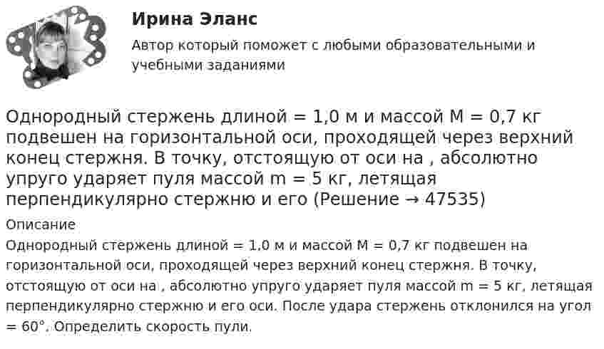      
            Описание
            Однородный стержень длиной = 1,0 м и массой M = 0,7 кг подвешен на горизонтальной оси, проходящей через верхний конец стержня. В точку, отстоящую от оси на , абсолютно упруго ударяет пуля массой m = 5 кг, летящая перпендикулярно стержню и его оси. После удара стержень отклонился на угол = 60°. Определить скорость пули.  
            
            
            Однородный сплошной диск массой m = 800 г и радиусом R = 20 см остановился под действием момента силы трения Mz = 10 Н·м за время t = 4 с. Определить начальную угловую скорость w0 маховика.Однородный стержень длиной  = 1,0 м и массой M = 0,7 кг подвешен на горизонтальной оси, проходящей через верхний конец стержня. В точку, отстоящую от оси на , абсолютно упруго ударяет пуля массой m = 5 кг, летящая перпендикулярно стержню и его Однородный стержень длиной  = 1,0 м может свободно вращаться вокруг горизонтальной оси, проходящей через один из его концов. В другой конец абсолютно неупруго ударяет пуля массой m = 7 г, летящая перпендикулярно стержню и его оси. Определить массу Однородный стержень длиной 1,5 м подвешен на горизонтальной оси, проходящей через его верхний конец. На какой угол надо отклонить стержень, чтобы его нижний конец при прохождении положения равновесия имел скорость 5,7 м/с?Однородный стержень длиной 1 м и массой 0,5 кг вращается в вертикальной плоскости вокруг горизонтальной оси, проходящей через середину стержня. С каким угловым ускорением вращается стержень, если вращающий момент равен 9,81∙10-2 Н∙м?Однородный стержень длиной 1 м и массой 600 г может свободно вращаться вокруг горизонтальной оси, проходящей через один из его концов. В другой конец абсолютно неупруго ударяет пуля массой 7 г, летящая со скоростью 360 м/с Однородный стержень длиной 1 м подвешен на горизонтальной оси, проходящей через верхний конец стержня. Какую скорость надо сообщить нижнему концу стержня, чтобы он сделал полный оборот вокруг оси?Однородный диск радиусом 20 см колеблется около горизонтальной оси, проходящей на расстоянии 15 см от центра диска. Определить период колебания диска относительно оси.Однородный диск радиусом 30 см колеблется около горизонтальной оси, проходящей через середину одного из радиусов перпендикулярно плоскости диска. Определить период колебаний диска.Однородный диск радиусом 30 см колеблется около горизонтальной оси, проходящей через середину одного из радиусов перпендикулярно плоскости диска. Определить частоту колебаний такого физического маятника.Однородный диск радиусом R = 0,49 м совершает малые колебания относительно оси, которой является гвоздь, вбитый перпендикулярно стенке. Колебания совершаются в плоскости, параллельной стене.Однородный диск радиусом R = 30 см колеблется около горизонтальной оси, проходящей через одну из образующих цилиндрической поверхности диска. Определить период T колебаний диска.Однородный металлический стержень длиной 1 м совершает малые колебания в вертикальной плоскости вокруг оси, проходящей через один из его концов (физический маятник). Найдите период колебаний стержня (в миллисекундах).Однородный металлический стержень длиной 1 м совершает малые колебания в вертикальной плоскости вокруг оси, проходящей через один из его концов (физический маятник). Найдите период колебаний стержня (в миллисекундах). 