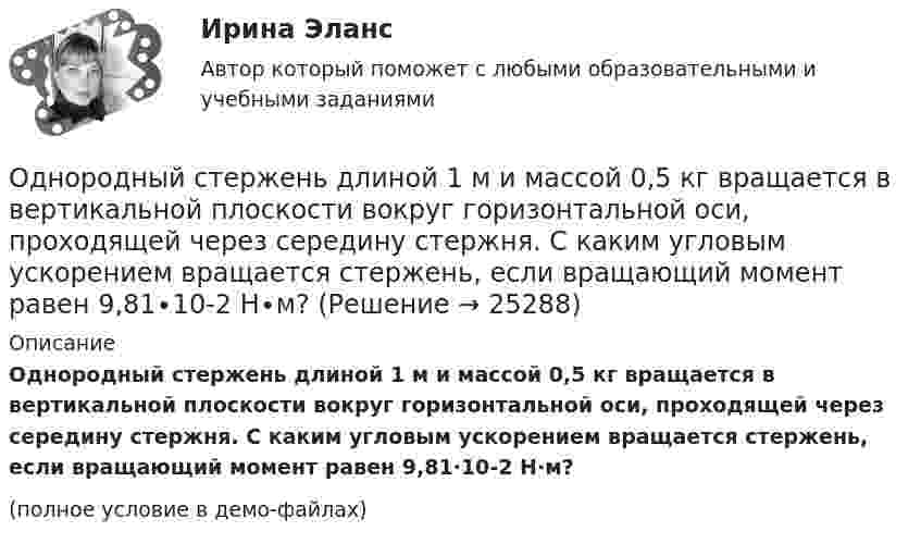     
          Описание
          Однородный стержень длиной 1 м и массой 0,5 кг вращается в вертикальной плоскости вокруг горизонтальной оси, проходящей через середину стержня. С каким угловым ускорением вращается стержень, если вращающий момент равен 9,81∙10-2 Н∙м?(полное условие в демо-файлах)  
            
            
            Однородный стержень длиной 1,5 м подвешен на горизонтальной оси, проходящей через его верхний конец. На какой угол надо отклонить стержень, чтобы его нижний конец при прохождении положения равновесия имел скорость 5,7 м/с?Однородный стержень длиной 1 м и массой 0,5 кг вращается в вертикальной плоскости вокруг горизонтальной оси, проходящей через середину стержня. С каким угловым ускорением вращается стержень, если вращающий момент равен 9,81∙10-2 Н∙м?Однородный стержень длиной 1 м и массой 600 г может свободно вращаться вокруг горизонтальной оси, проходящей через один из его концов. В другой конец абсолютно неупруго ударяет пуля массой 7 г, летящая со скоростью 360 м/с Однородный стержень длиной 1 м подвешен на горизонтальной оси, проходящей через верхний конец стержня. Какую скорость надо сообщить нижнему концу стержня, чтобы он сделал полный оборот вокруг оси?Однородный стержень длиной 30 см колеблется около горизонтальной оси, перпендикулярной оси стержня и проходящей через один из его концов. Определить приведённую длину и период колебаний такого маятника.Однородный стержень длиной l = 0,1 м может свободно вращаться вокруг горизонтальной оси, проходящей через один из его концов. В другой конец абсолютно неупруго ударяет пуля массой m = 7 г, летящая перпендикулярно стержню и оси вращения. Однородный стержень длиной l = 1,0 м и массой M = 0,7 кг подвешен на горизонтальной оси, проходящей через верхний конец стержня. В точку, отстоящую от оси на 2/3 (l), абсолютно упруго ударяет пуля массойОднородный диск радиусом R = 0,49 м совершает малые колебания относительно оси, которой является гвоздь, вбитый перпендикулярно стенке. Колебания совершаются в плоскости, параллельной стене.Однородный диск радиусом R = 30 см колеблется около горизонтальной оси, проходящей через одну из образующих цилиндрической поверхности диска. Определить период T колебаний диска.Однородный металлический стержень длиной 1 м совершает малые колебания в вертикальной плоскости вокруг оси, проходящей через один из его концов (физический маятник). Найдите период колебаний стержня (в миллисекундах).Однородный металлический стержень длиной 1 м совершает малые колебания в вертикальной плоскости вокруг оси, проходящей через один из его концов (физический маятник). Найдите период колебаний стержня (в миллисекундах). Однородный пучок a-частиц с энергией 22,4 МэВ создаёт ток I = 250 нА. Сколько частиц пересекает плоскую поверхность, перпендикулярную потоку, за время, равное 3 с? Сколько частиц содержится на участке пучка длиною 10 см?Однородный сплошной диск массой m = 800 г и радиусом R = 20 см остановился под действием момента силы трения Mz = 10 Н·м за время t = 4 с. Определить начальную угловую скорость w0 маховика.Однородный стержень длиной  = 1,0 м и массой M = 0,7 кг подвешен на горизонтальной оси, проходящей через верхний конец стержня. В точку, отстоящую от оси на , абсолютно упруго ударяет пуля массой m = 5 кг, летящая перпендикулярно стержню и его 