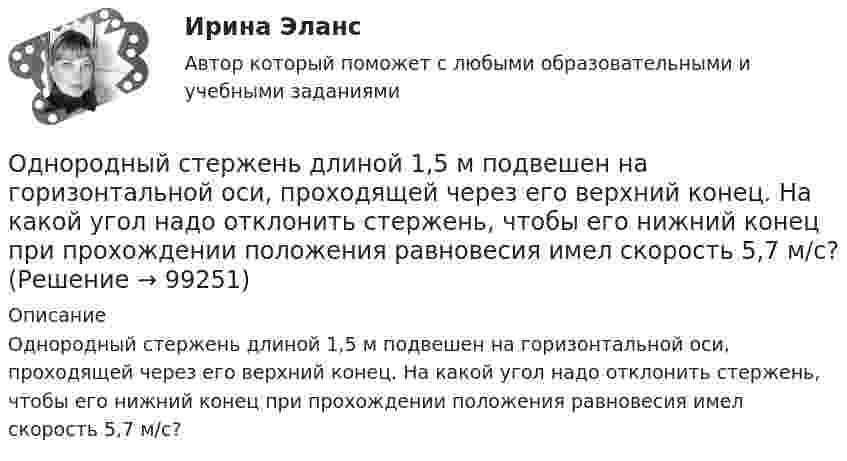      
            Описание
            Однородный стержень длиной 1,5 м подвешен на горизонтальной оси, проходящей через его верхний конец. На какой угол надо отклонить стержень, чтобы его нижний конец при прохождении положения равновесия имел скорость 5,7 м/с?   
            
            
            Однородный стержень длиной  = 1,0 м может свободно вращаться вокруг горизонтальной оси, проходящей через один из его концов. В другой конец абсолютно неупруго ударяет пуля массой m = 7 г, летящая перпендикулярно стержню и его оси. Определить массу Однородный стержень длиной 1,5 м подвешен на горизонтальной оси, проходящей через его верхний конец. На какой угол надо отклонить стержень, чтобы его нижний конец при прохождении положения равновесия имел скорость 5,7 м/с?Однородный стержень длиной 1 м и массой 0,5 кг вращается в вертикальной плоскости вокруг горизонтальной оси, проходящей через середину стержня. С каким угловым ускорением вращается стержень, если вращающий момент равен 9,81∙10-2 Н∙м?Однородный стержень длиной 1 м и массой 600 г может свободно вращаться вокруг горизонтальной оси, проходящей через один из его концов. В другой конец абсолютно неупруго ударяет пуля массой 7 г, летящая со скоростью 360 м/с Однородный стержень длиной 1 м подвешен на горизонтальной оси, проходящей через верхний конец стержня. Какую скорость надо сообщить нижнему концу стержня, чтобы он сделал полный оборот вокруг оси?Однородный стержень длиной 30 см колеблется около горизонтальной оси, перпендикулярной оси стержня и проходящей через один из его концов. Определить приведённую длину и период колебаний такого маятника.Однородный стержень длиной l = 0,1 м может свободно вращаться вокруг горизонтальной оси, проходящей через один из его концов. В другой конец абсолютно неупруго ударяет пуля массой m = 7 г, летящая перпендикулярно стержню и оси вращения. Однородный диск радиусом 30 см колеблется около горизонтальной оси, проходящей через середину одного из радиусов перпендикулярно плоскости диска. Определить частоту колебаний такого физического маятника.Однородный диск радиусом R = 0,49 м совершает малые колебания относительно оси, которой является гвоздь, вбитый перпендикулярно стенке. Колебания совершаются в плоскости, параллельной стене.Однородный диск радиусом R = 30 см колеблется около горизонтальной оси, проходящей через одну из образующих цилиндрической поверхности диска. Определить период T колебаний диска.Однородный металлический стержень длиной 1 м совершает малые колебания в вертикальной плоскости вокруг оси, проходящей через один из его концов (физический маятник). Найдите период колебаний стержня (в миллисекундах).Однородный металлический стержень длиной 1 м совершает малые колебания в вертикальной плоскости вокруг оси, проходящей через один из его концов (физический маятник). Найдите период колебаний стержня (в миллисекундах). Однородный пучок a-частиц с энергией 22,4 МэВ создаёт ток I = 250 нА. Сколько частиц пересекает плоскую поверхность, перпендикулярную потоку, за время, равное 3 с? Сколько частиц содержится на участке пучка длиною 10 см?Однородный сплошной диск массой m = 800 г и радиусом R = 20 см остановился под действием момента силы трения Mz = 10 Н·м за время t = 4 с. Определить начальную угловую скорость w0 маховика.