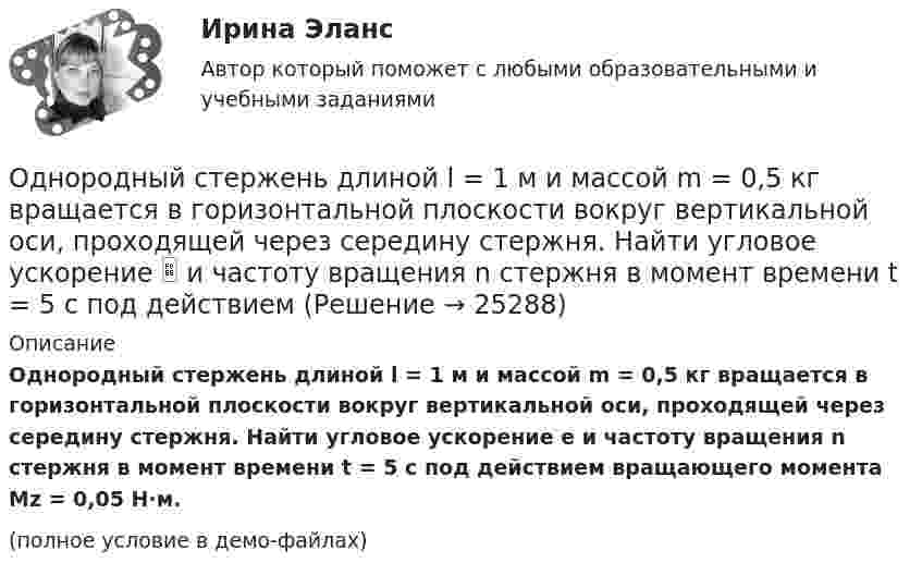     
          Описание
          Однородный стержень длиной l = 1 м и массой m = 0,5 кг вращается в горизонтальной плоскости вокруг вертикальной оси, проходящей через середину стержня. Найти угловое ускорение e и частоту вращения n стержня в момент времени t = 5 с под действием вращающего момента Mz = 0,05 Н·м.(полное условие в демо-файлах)  
            
            
            Однородный стержень длиной l = 1 м и массой 0,7 кг подвешен на горизонтальной оси, проходящей через верхний конец стержня. В точку, отстоящую от оси на 2/3 l, абсолютно неупруго ударяет тело массой 5 г, летевшее перпендикулярноОднородный стержень длиной l = 1 м и массой m = 0,5 кг вращается в горизонтальной плоскости вокруг вертикальной оси, проходящей через середину стержня. Найти угловое ускорение  и частоту вращения n стержня в момент времени t = 5 с под действием Однородный стержень длиной l = 1 м может свободно вращаться вокруг горизонтальной оси, проходящей через один из его концов. В другой конец абсолютно неупруго ударяет пуля массой m = 7 г, летящая перпендикулярно Однородный стержень длиной l = 1 м может свободно вращаться вокруг горизонтальной оси, проходящей через один из его концов. В другой конец абсолютно неупруго ударяет пуля массой m = 7 г, летящая перпендикулярно стержню и его оси. Однородный стержень длиной L = 1 м может свободно вращаться вокруг горизонтальной оси, проходящей через один из его концов. В другой конец абсолютно неупруго ударяет пуля массой m = 7 г, летящая перпендикулярно стержню и его оси. Однородный стержень длиной l = 90 см подвешен на горизонтальной оси, проходящей через верхний конец стержня. На какой угол a надо отклонить стержень, чтобы нижний конец стержня при прохождении положения равновесия имел скорость u = 4 м/с?Однородный стержень может свободно вращаться вокруг горизонтальной оси, проходящей через один из его концов. В верхнем положении угловая скорость стержня I = 6,28 рад/с. Определить угловую скорость стержня внизу. Длина стержня l = 40 см.Однородный стержень длиной 30 см колеблется около горизонтальной оси, перпендикулярной оси стержня и проходящей через один из его концов. Определить приведённую длину и период колебаний такого маятника.Однородный стержень длиной l = 0,1 м может свободно вращаться вокруг горизонтальной оси, проходящей через один из его концов. В другой конец абсолютно неупруго ударяет пуля массой m = 7 г, летящая перпендикулярно стержню и оси вращения. Однородный стержень длиной l = 1,0 м и массой M = 0,7 кг подвешен на горизонтальной оси, проходящей через верхний конец стержня. В точку, отстоящую от оси на 2/3 (l), абсолютно упруго ударяет пуля массойОднородный стержень длиной l = 1,0 м и массой M = 0,7 кг подвешен на горизонтальной оси, проходящей через верхний конец стержня. В точку, отстоящую от оси на 2l /3, абсолютно упруго ударяет пуля массой m = 5 г, Однородный стержень длиной l = 1,0 м может свободно вращаться вокруг горизонтальной оси, проходящей через один из его концов. В другой конец абсолютно неупруго ударяет пуля массой m = 15 г, летящая перпендикулярно стержню и его оси. Однородный стержень длиной l = 1,0 м может свободно вращаться вокруг горизонтальной оси, проходящей через один из его концов. В другой конец абсолютно неупруго ударяет пуля массой m = 7 г, летящая перпендикулярно Однородный стержень длиной l = 1,0 м может свободно вращаться вокруг горизонтальной оси, проходящей через один из его концов. В другой конец абсолютно неупруго ударяет пуля массой m = 7 г, летящая перпендикулярно стержню и его оси. 