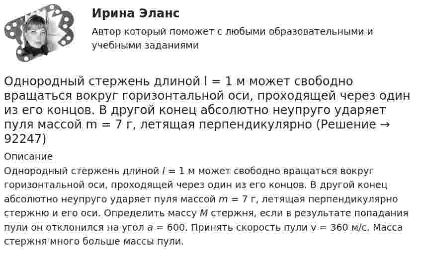      
            Описание
            Однородный стержень длиной l = 1 м может свободно вращаться вокруг горизонтальной оси, проходящей через один из его концов. В другой конец абсолютно неупруго ударяет пуля массой m = 7 г, летящая перпендикулярно стержню и его оси. Определить массу М стержня, если в результате попадания пули он отклонился на угол a = 600. Принять скорость пули v = 360 м/с. Масса стержня много больше массы пули.   
            
            
            Однородный стержень длиной l = 1 м и массой m = 0,5 кг вращается в горизонтальной плоскости вокруг вертикальной оси, проходящей через середину стержня. Найти угловое ускорение  и частоту вращения n стержня в момент времени t = 5 с под действием Однородный стержень длиной l = 1 м может свободно вращаться вокруг горизонтальной оси, проходящей через один из его концов. В другой конец абсолютно неупруго ударяет пуля массой m = 7 г, летящая перпендикулярно Однородный стержень длиной l = 1 м может свободно вращаться вокруг горизонтальной оси, проходящей через один из его концов. В другой конец абсолютно неупруго ударяет пуля массой m = 7 г, летящая перпендикулярно стержню и его оси. Однородный стержень длиной L = 1 м может свободно вращаться вокруг горизонтальной оси, проходящей через один из его концов. В другой конец абсолютно неупруго ударяет пуля массой m = 7 г, летящая перпендикулярно стержню и его оси. Однородный стержень длиной l = 90 см подвешен на горизонтальной оси, проходящей через верхний конец стержня. На какой угол a надо отклонить стержень, чтобы нижний конец стержня при прохождении положения равновесия имел скорость u = 4 м/с?Однородный стержень может свободно вращаться вокруг горизонтальной оси, проходящей через один из его концов. В верхнем положении угловая скорость стержня I = 6,28 рад/с. Определить угловую скорость стержня внизу. Длина стержня l = 40 см.Однородный тонкий стержень длиной l = 1,3 м может свободно вращаться вокруг горизонтальной оси, проходящей через один из его концов. В другой конец абсолютно неупруго ударяет пуля массой m = 5 г, летящая перпендикулярно стержню и его оси.Однородный стержень длиной l = 0,1 м может свободно вращаться вокруг горизонтальной оси, проходящей через один из его концов. В другой конец абсолютно неупруго ударяет пуля массой m = 7 г, летящая перпендикулярно стержню и оси вращения. Однородный стержень длиной l = 1,0 м и массой M = 0,7 кг подвешен на горизонтальной оси, проходящей через верхний конец стержня. В точку, отстоящую от оси на 2/3 (l), абсолютно упруго ударяет пуля массойОднородный стержень длиной l = 1,0 м и массой M = 0,7 кг подвешен на горизонтальной оси, проходящей через верхний конец стержня. В точку, отстоящую от оси на 2l /3, абсолютно упруго ударяет пуля массой m = 5 г, Однородный стержень длиной l = 1,0 м может свободно вращаться вокруг горизонтальной оси, проходящей через один из его концов. В другой конец абсолютно неупруго ударяет пуля массой m = 15 г, летящая перпендикулярно стержню и его оси. Однородный стержень длиной l = 1,0 м может свободно вращаться вокруг горизонтальной оси, проходящей через один из его концов. В другой конец абсолютно неупруго ударяет пуля массой m = 7 г, летящая перпендикулярно Однородный стержень длиной l = 1,0 м может свободно вращаться вокруг горизонтальной оси, проходящей через один из его концов. В другой конец абсолютно неупруго ударяет пуля массой m = 7 г, летящая перпендикулярно стержню и его оси. Однородный стержень длиной l = 1,2 м и массой M = 0,8 кг подвешен на горизонтальной оси, проходящей через верхний конец стержня. В точку, отстоящую от оси на 2/3 l, абсолютно упруго ударяет пуля массой m = 7 г, летящая перпендикулярно 