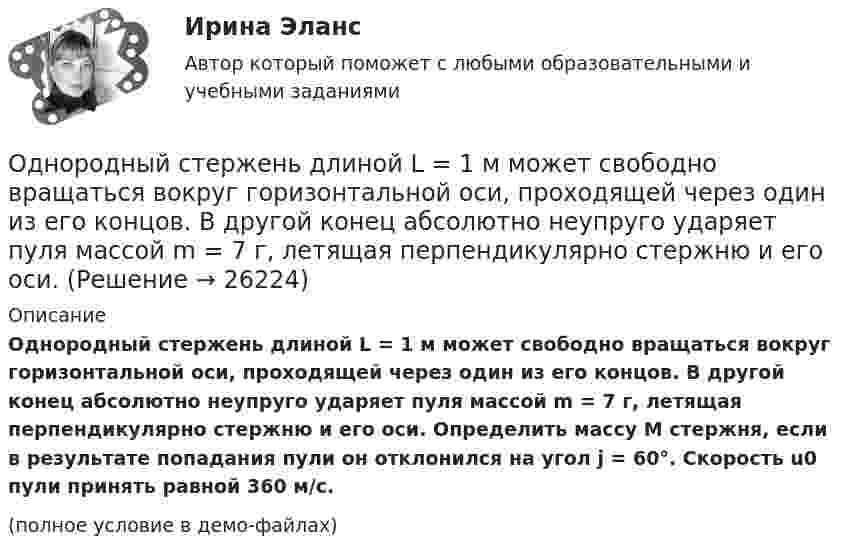     
          Описание
          Однородный стержень длиной L = 1 м может свободно вращаться вокруг горизонтальной оси, проходящей через один из его концов. В другой конец абсолютно неупруго ударяет пуля массой m = 7 г, летящая перпендикулярно стержню и его оси. Определить массу M стержня, если в результате попадания пули он отклонился на угол j = 60°. Скорость u0 пули принять равной 360 м/с.(полное условие в демо-файлах)  
            
            
            Однородный стержень длиной l = 1 м может свободно вращаться вокруг горизонтальной оси, проходящей через один из его концов. В другой конец абсолютно неупруго ударяет пуля массой m = 7 г, летящая перпендикулярно стержню и его оси. Однородный стержень длиной L = 1 м может свободно вращаться вокруг горизонтальной оси, проходящей через один из его концов. В другой конец абсолютно неупруго ударяет пуля массой m = 7 г, летящая перпендикулярно стержню и его оси. Однородный стержень длиной l = 90 см подвешен на горизонтальной оси, проходящей через верхний конец стержня. На какой угол a надо отклонить стержень, чтобы нижний конец стержня при прохождении положения равновесия имел скорость u = 4 м/с?Однородный стержень может свободно вращаться вокруг горизонтальной оси, проходящей через один из его концов. В верхнем положении угловая скорость стержня I = 6,28 рад/с. Определить угловую скорость стержня внизу. Длина стержня l = 40 см.Однородный тонкий стержень длиной l = 1,3 м может свободно вращаться вокруг горизонтальной оси, проходящей через один из его концов. В другой конец абсолютно неупруго ударяет пуля массой m = 5 г, летящая перпендикулярно стержню и его оси.Однородный тонкий стержень массой 0,8 кг и длиной 0,6 м может вращаться относительно оси, перпендикулярной стержню и проходящей через его конец. Вычислить угловую скорость стержня и линейную скорость его свободного концаОднородный цилиндр, масса которого m и радиус R, вращается вокруг горизонтальной оси под действием груза P, прикреплённого к нити, намотанной на цилиндр. Определить угол поворота цилиндра в зависимости от времени, Однородный стержень длиной l = 1,0 м и массой M = 0,7 кг подвешен на горизонтальной оси, проходящей через верхний конец стержня. В точку, отстоящую от оси на 2l /3, абсолютно упруго ударяет пуля массой m = 5 г, Однородный стержень длиной l = 1,0 м может свободно вращаться вокруг горизонтальной оси, проходящей через один из его концов. В другой конец абсолютно неупруго ударяет пуля массой m = 15 г, летящая перпендикулярно стержню и его оси. Однородный стержень длиной l = 1,0 м может свободно вращаться вокруг горизонтальной оси, проходящей через один из его концов. В другой конец абсолютно неупруго ударяет пуля массой m = 7 г, летящая перпендикулярно Однородный стержень длиной l = 1,0 м может свободно вращаться вокруг горизонтальной оси, проходящей через один из его концов. В другой конец абсолютно неупруго ударяет пуля массой m = 7 г, летящая перпендикулярно стержню и его оси. Однородный стержень длиной l = 1,2 м и массой M = 0,8 кг подвешен на горизонтальной оси, проходящей через верхний конец стержня. В точку, отстоящую от оси на 2/3 l, абсолютно упруго ударяет пуля массой m = 7 г, летящая перпендикулярно Однородный стержень длиной l = 1 м и массой 0,7 кг подвешен на горизонтальной оси, проходящей через верхний конец стержня. В точку, отстоящую от оси на 2/3 l, абсолютно неупруго ударяет тело массой 5 г, летевшее перпендикулярноОднородный стержень длиной l = 1 м и массой m = 0,5 кг вращается в горизонтальной плоскости вокруг вертикальной оси, проходящей через середину стержня. Найти угловое ускорение  и частоту вращения n стержня в момент времени t = 5 с под действием 