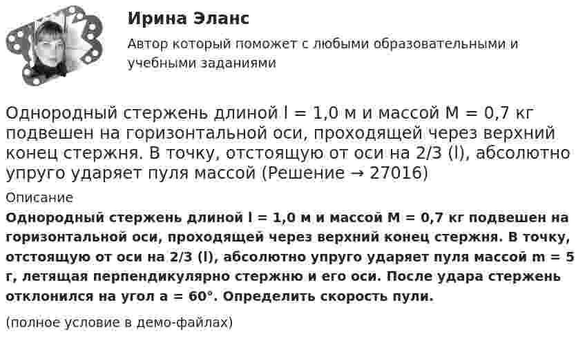     
          Описание
          Однородный стержень длиной l = 1,0 м и массой M = 0,7 кг подвешен на горизонтальной оси, проходящей через верхний конец стержня. В точку, отстоящую от оси на 2/3 (l), абсолютно упруго ударяет пуля массой m = 5 г, летящая перпендикулярно стержню и его оси. После удара стержень отклонился на угол a = 60°. Определить скорость пули.(полное условие в демо-файлах)  
            
            
            Однородный стержень длиной l = 0,1 м может свободно вращаться вокруг горизонтальной оси, проходящей через один из его концов. В другой конец абсолютно неупруго ударяет пуля массой m = 7 г, летящая перпендикулярно стержню и оси вращения. Однородный стержень длиной l = 1,0 м и массой M = 0,7 кг подвешен на горизонтальной оси, проходящей через верхний конец стержня. В точку, отстоящую от оси на 2/3 (l), абсолютно упруго ударяет пуля массойОднородный стержень длиной l = 1,0 м и массой M = 0,7 кг подвешен на горизонтальной оси, проходящей через верхний конец стержня. В точку, отстоящую от оси на 2l /3, абсолютно упруго ударяет пуля массой m = 5 г, Однородный стержень длиной l = 1,0 м может свободно вращаться вокруг горизонтальной оси, проходящей через один из его концов. В другой конец абсолютно неупруго ударяет пуля массой m = 15 г, летящая перпендикулярно стержню и его оси. Однородный стержень длиной l = 1,0 м может свободно вращаться вокруг горизонтальной оси, проходящей через один из его концов. В другой конец абсолютно неупруго ударяет пуля массой m = 7 г, летящая перпендикулярно Однородный стержень длиной l = 1,0 м может свободно вращаться вокруг горизонтальной оси, проходящей через один из его концов. В другой конец абсолютно неупруго ударяет пуля массой m = 7 г, летящая перпендикулярно стержню и его оси. Однородный стержень длиной l = 1,2 м и массой M = 0,8 кг подвешен на горизонтальной оси, проходящей через верхний конец стержня. В точку, отстоящую от оси на 2/3 l, абсолютно упруго ударяет пуля массой m = 7 г, летящая перпендикулярно Однородный сплошной диск массой m = 800 г и радиусом R = 20 см остановился под действием момента силы трения Mz = 10 Н·м за время t = 4 с. Определить начальную угловую скорость w0 маховика.Однородный стержень длиной  = 1,0 м и массой M = 0,7 кг подвешен на горизонтальной оси, проходящей через верхний конец стержня. В точку, отстоящую от оси на , абсолютно упруго ударяет пуля массой m = 5 кг, летящая перпендикулярно стержню и его Однородный стержень длиной  = 1,0 м может свободно вращаться вокруг горизонтальной оси, проходящей через один из его концов. В другой конец абсолютно неупруго ударяет пуля массой m = 7 г, летящая перпендикулярно стержню и его оси. Определить массу Однородный стержень длиной 1,5 м подвешен на горизонтальной оси, проходящей через его верхний конец. На какой угол надо отклонить стержень, чтобы его нижний конец при прохождении положения равновесия имел скорость 5,7 м/с?Однородный стержень длиной 1 м и массой 0,5 кг вращается в вертикальной плоскости вокруг горизонтальной оси, проходящей через середину стержня. С каким угловым ускорением вращается стержень, если вращающий момент равен 9,81∙10-2 Н∙м?Однородный стержень длиной 1 м и массой 600 г может свободно вращаться вокруг горизонтальной оси, проходящей через один из его концов. В другой конец абсолютно неупруго ударяет пуля массой 7 г, летящая со скоростью 360 м/с Однородный стержень длиной 1 м подвешен на горизонтальной оси, проходящей через верхний конец стержня. Какую скорость надо сообщить нижнему концу стержня, чтобы он сделал полный оборот вокруг оси?