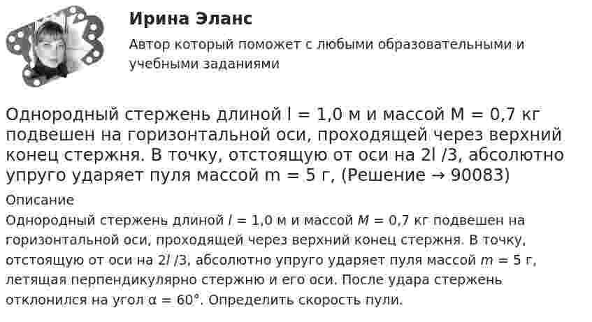      
            Описание
            Однородный стержень длиной l = 1,0 м и массой M = 0,7 кг подвешен на горизонтальной оси, проходящей через верхний конец стержня. В точку, отстоящую от оси на 2l /3, абсолютно упруго ударяет пуля массой m = 5 г, летящая перпендикулярно стержню и его оси. После удара стержень отклонился на угол α = 60°. Определить скорость пули.   
            
            
            Однородный стержень длиной l = 1,0 м и массой M = 0,7 кг подвешен на горизонтальной оси, проходящей через верхний конец стержня. В точку, отстоящую от оси на 2/3 (l), абсолютно упруго ударяет пуля массойОднородный стержень длиной l = 1,0 м и массой M = 0,7 кг подвешен на горизонтальной оси, проходящей через верхний конец стержня. В точку, отстоящую от оси на 2l /3, абсолютно упруго ударяет пуля массой m = 5 г, Однородный стержень длиной l = 1,0 м может свободно вращаться вокруг горизонтальной оси, проходящей через один из его концов. В другой конец абсолютно неупруго ударяет пуля массой m = 15 г, летящая перпендикулярно стержню и его оси. Однородный стержень длиной l = 1,0 м может свободно вращаться вокруг горизонтальной оси, проходящей через один из его концов. В другой конец абсолютно неупруго ударяет пуля массой m = 7 г, летящая перпендикулярно Однородный стержень длиной l = 1,0 м может свободно вращаться вокруг горизонтальной оси, проходящей через один из его концов. В другой конец абсолютно неупруго ударяет пуля массой m = 7 г, летящая перпендикулярно стержню и его оси. Однородный стержень длиной l = 1,2 м и массой M = 0,8 кг подвешен на горизонтальной оси, проходящей через верхний конец стержня. В точку, отстоящую от оси на 2/3 l, абсолютно упруго ударяет пуля массой m = 7 г, летящая перпендикулярно Однородный стержень длиной l = 1 м и массой 0,7 кг подвешен на горизонтальной оси, проходящей через верхний конец стержня. В точку, отстоящую от оси на 2/3 l, абсолютно неупруго ударяет тело массой 5 г, летевшее перпендикулярноОднородный стержень длиной  = 1,0 м и массой M = 0,7 кг подвешен на горизонтальной оси, проходящей через верхний конец стержня. В точку, отстоящую от оси на , абсолютно упруго ударяет пуля массой m = 5 кг, летящая перпендикулярно стержню и его Однородный стержень длиной  = 1,0 м может свободно вращаться вокруг горизонтальной оси, проходящей через один из его концов. В другой конец абсолютно неупруго ударяет пуля массой m = 7 г, летящая перпендикулярно стержню и его оси. Определить массу Однородный стержень длиной 1,5 м подвешен на горизонтальной оси, проходящей через его верхний конец. На какой угол надо отклонить стержень, чтобы его нижний конец при прохождении положения равновесия имел скорость 5,7 м/с?Однородный стержень длиной 1 м и массой 0,5 кг вращается в вертикальной плоскости вокруг горизонтальной оси, проходящей через середину стержня. С каким угловым ускорением вращается стержень, если вращающий момент равен 9,81∙10-2 Н∙м?Однородный стержень длиной 1 м и массой 600 г может свободно вращаться вокруг горизонтальной оси, проходящей через один из его концов. В другой конец абсолютно неупруго ударяет пуля массой 7 г, летящая со скоростью 360 м/с Однородный стержень длиной 1 м подвешен на горизонтальной оси, проходящей через верхний конец стержня. Какую скорость надо сообщить нижнему концу стержня, чтобы он сделал полный оборот вокруг оси?Однородный стержень длиной 30 см колеблется около горизонтальной оси, перпендикулярной оси стержня и проходящей через один из его концов. Определить приведённую длину и период колебаний такого маятника.